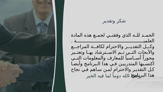 64
‫وتقدير‬ ‫شكر‬
‫المادة‬ ‫هذه‬ ‫ع‬JJ‫لجم‬ ‫ي‬JJ‫وفقن‬ ‫الذي‬ ‫ه‬JJ‫لل‬ ‫د‬JJ‫الحم‬
. ‫ة‬JJJJJJJJJJJJJJJJJJJJJJJJJJJJJJJJJJJJJJJJJJJJJJJJJ‫العلمي‬
‫ع‬JJJ‫المراج‬ ‫ة‬JJJ‫لكاف‬ ‫واالحترام‬ ‫ر‬JJJ‫التقدي‬ ‫ل‬JJJ‫وك‬
‫بر‬JJ‫وتعت‬ ‫ا‬JJ‫به‬ ‫ترشاد‬JJ‫االس‬ ‫م‬JJ‫ت‬ ‫ي‬JJ‫الت‬ ‫واألبحاث‬
‫ي‬JJ‫الت‬ ‫والمعلومات‬ ‫للمعارف‬ ً‫اسيا‬JJ‫أس‬ ً‫حورا‬ِ‫م‬
‫ا‬J‫وأيض‬ ‫برنامج‬J‫ال‬ ‫هذا‬ ‫ي‬J‫ف‬ ‫ن‬J‫المتدربي‬ ‫بها‬J‫اكتس‬
‫نجاح‬ ‫ي‬J‫ف‬ ‫اهم‬J‫س‬ ‫ن‬J‫لم‬ ‫واالحترام‬ ‫ر‬J‫التقدي‬ ‫ل‬J‫ك‬
. ‫البرنامج‬ ‫هذا‬
‫الخير‬ ‫فيه‬ ‫لما‬ ً‫دوما‬ ‫الله‬ ‫وفقنا‬
 