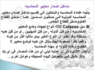 ‫المحاسبه‬ ‫معايير‬ ‫اصدار‬ ‫مداخل‬
‫ر‬p‫معايي‬ p‫ر‬‫دا‬p‫إص‬ ‫ل‬p‫مداخ‬ ‫يم‬p‫تقس‬ ‫ى‬p‫ال‬ ‫ن‬p‫والباحثي‬ ‫به‬p‫المحاس‬ ‫علماء‬ ‫ه‬p‫يتج‬
‫القطاع‬ ‫ل‬pp‫مدخ‬ : ‫ا‬pp‫هم‬ ‫اسين‬pp‫اس‬ ‫ن‬pp‫مدخلي‬ ‫ى‬pp‫ال‬ ‫ه‬pp‫الدولي‬ ‫به‬pp‫المحاس‬
.‫الخاص‬ ‫القطاع‬ ‫ومدخل‬ ‫العام‬
p‫ز‬‫مي‬ ‫لقد‬
Colasse
‫المعايير‬ ‫وضع‬ ‫لجهات‬ ‫انواع‬ ‫ثالثه‬
‫هئيه‬ ‫قبل‬ ‫من‬ ‫او‬ , ‫المهنيين‬ ‫قبل‬ ‫من‬ , ‫الدوله‬ ‫قبل‬ ‫من‬ : ‫المحاسبيه‬
‫كونه‬ ‫من‬ ‫أكثر‬ ‫مثاليا‬ ‫يبدو‬ ‫االخير‬ ‫النوع‬ ‫ان‬ ‫اعتبر‬ ‫وقد‬ ‫مستقله‬
‫ال‬ ‫معايير‬ ‫لوضع‬ ‫هئيه‬ ‫عن‬ ‫مثال‬ ‫ايجاد‬ ‫لصعوبه‬ ً‫ا‬‫نظر‬ ً‫ا‬‫واقعي‬
. ‫المحاسبه‬ ‫مهنه‬ ‫او‬ ‫الدوله‬ ‫لرقابه‬ ‫تخضع‬
‫بلد‬ ‫اي‬ ‫في‬ ‫المصادر‬ ‫هذه‬ ‫من‬ ‫اي‬ ‫تبني‬ ‫عمليه‬ ‫ان‬ ‫الى‬ ‫ه‬p‫ر‬‫االشا‬ ‫وتجدر‬
. ‫اخرى‬ ‫وعوامل‬ ‫المحيطه‬ ‫البيئه‬ ‫بالعوامل‬ ‫كبير‬ ‫بشكل‬ ‫يتاثر‬
 