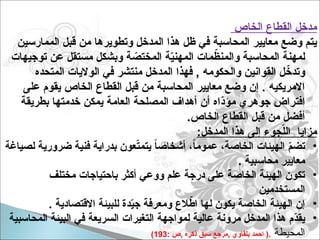 ‫الخاص‬ ‫القطاع‬ ‫مدخل‬
‫الممارسين‬ ‫قبل‬ ‫من‬ ‫وتطويرها‬ ‫المدخل‬ ‫هذا‬ ‫ظل‬ ‫في‬ ‫المحاسبة‬ ‫معايير‬ ‫وضع‬ ‫يتم‬
‫توجيهات‬ ‫عن‬ ‫مستقل‬ ‫وبشكل‬ ‫ة‬ ّ
‫المختص‬ ‫ة‬ّ
‫ي‬‫المهن‬ ‫مات‬ّ
‫والمنظ‬ ‫المحاسبة‬ ‫لمهنة‬
‫المتحده‬ ‫الواليات‬ ‫في‬ ‫منتشر‬ ‫المدخل‬ ‫فهذا‬ , ‫والحكومه‬ ‫القوانين‬ ‫ل‬ ّ
‫وتدخ‬
‫على‬ ‫يقوم‬ ‫الخاص‬ ‫القطاع‬ ‫قبل‬ ‫من‬ ‫المحاسبة‬ ‫معايير‬ ‫وضع‬ ‫إن‬ . ‫االمريكيه‬
‫بطريقة‬ ‫خدمتها‬ ‫يمكن‬ ‫العامة‬ ‫المصلحة‬ ‫أهداف‬ ‫أن‬ ‫ّاه‬
‫د‬‫مؤ‬ ‫جوهري‬ ‫افتراض‬
.‫الخاص‬ ‫القطاع‬ ‫قبل‬ ‫من‬ ‫أفضل‬
:‫المدخل‬ ‫هذا‬ ‫إلى‬ ‫جوء‬ّ
‫ل‬‫ال‬ ‫مزايا‬
•
‫لصياغة‬ ‫ضرورية‬ ‫فنية‬ ‫بدراية‬ ‫عون‬ّ
‫ت‬‫يتم‬ ً
‫ا‬‫أشخاص‬ ،ً‫ا‬‫عموم‬ ،‫الخاصة‬ ‫الهيئات‬ ّ
‫م‬‫تض‬
. ‫محاسبية‬ ‫معايير‬
•
‫مختلف‬ ‫باحتياجات‬ ‫أكثر‬ ‫ووعي‬ ‫علم‬ ‫درجة‬ ‫على‬ ‫الخاصة‬ ‫الهيئة‬ ‫تكون‬
‫المستخدمين‬
•
. ‫االقتصادية‬ ‫للبيئة‬ ‫دة‬ّ
‫ي‬‫ج‬ ‫ومعرفة‬ ‫الع‬ّ
‫اط‬ ‫لها‬ ‫يكون‬ ‫الخاصة‬ ‫الهيئة‬ ‫إن‬
•
‫المحاسبية‬ ‫البيئة‬ ‫في‬ ‫السريعة‬ ‫التغيرات‬ ‫لمواجهة‬ ‫عالية‬ ‫مرونة‬ ‫المدخل‬ ‫هذا‬ ‫ّم‬
‫د‬‫يق‬
‫المحيطة‬
: ‫ص‬, ‫ذكره‬ ‫سبق‬ ‫مرجع‬, ‫بلقاوي‬ ‫احمد‬ (.
193
)
 