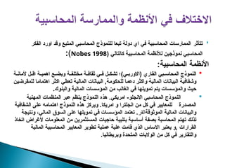 
‫تتأثر‬
‫الفكر‬ ‫اورد‬ ‫وقد‬ ‫المتبع‬ ‫المحاسبي‬ ‫للنموذج‬ ‫تبعا‬ ‫دولة‬ ‫اي‬ ‫في‬ ‫المحاسبية‬ ‫الممارسات‬
( ‫كالتالي‬ ‫المحاسبية‬ ‫لألنظمة‬ ‫نموذجين‬ ‫المحاسبي‬
Nobes 1998
)
:
:‫المحاسبية‬ ‫األنظمة‬

‫بي‬pp‫المحاس‬ ‫النموذج‬
)‫ي‬pp‫(االورب‬ ‫القاري‬
‫؛‬
‫ة‬pp‫ألمان‬ ‫ل‬pp‫اق‬ ‫ة‬pp‫اهمي‬ ‫ع‬pp‫ويض‬ ‫ة‬pp‫مختلف‬ ‫ة‬pp‫ثقاف‬ ‫ي‬pp‫ف‬ ‫ل‬pp‫تشك‬
‫ن‬p‫ي‬‫للمقرض‬ ‫ا‬p‫م‬‫اهتما‬ ‫ر‬p‫ث‬‫اك‬ ‫ي‬p‫ط‬‫تع‬ ‫ة‬p‫ي‬‫المال‬ ‫بيانات‬p‫ل‬‫ا‬ ,‫ة‬p‫م‬‫للحكو‬ ‫ا‬p‫م‬‫دع‬ ‫ر‬p‫ث‬‫واك‬ ‫ة‬p‫ي‬‫المال‬ ‫بيانات‬p‫ل‬‫ا‬ ‫ة‬p‫ي‬‫وشفاف‬
.‫والبنوك‬ ‫المالية‬ ‫المؤسسات‬ ‫من‬ ‫الغالب‬ ‫في‬ ‫تمويلها‬ ‫يتم‬ ‫والمؤسسات‬ ‫حيث‬

‫ا‬ ‫المحاسبي‬ ‫النموذج‬
‫امريكي‬ -‫النجلو‬
.
‫المهنية‬ ‫المنظمات‬ ‫عبر‬ ‫ينظم‬ ‫النموذج‬ ‫هذه‬
‫الشفافية‬ ‫على‬ ‫اهتمامه‬ ‫النموذج‬ ‫هذه‬ ‫ويركز‬ .‫امريكا‬ ‫و‬ ‫انجلترا‬ ‫من‬ ‫كل‬ ‫في‬ ‫للمعايير‬ ‫المصدرة‬
‫الموثوقة‬ ‫المالية‬ ‫والبيانات‬
‫القر‬
.
‫ونتيجة‬ ،‫المالي‬ ‫السوق‬ ‫على‬ ‫تمويلها‬ ‫في‬ ‫المؤسسات‬ ‫تعتمد‬
‫اتخاذ‬ ‫ألغراض‬ ‫المعلومات‬ ‫من‬ ‫المستثمرين‬ ‫حاجيات‬ ‫بتلبية‬ ‫أساسية‬ ‫بصفة‬ ‫المحاسبة‬ ‫تهتم‬ ‫لذلك‬
, ‫القرارات‬
‫المالية‬ ‫المحاسبية‬ ‫المعايير‬ ‫تطوير‬ ‫عملية‬ ‫علية‬ ‫قامت‬ ‫الذي‬ ‫االساس‬ ‫يعتبر‬ ‫و‬
.‫وبريطانيا‬ ‫المتحدة‬ ‫الواليات‬ ‫من‬ ‫كل‬ ‫في‬ ‫والتقارير‬
 