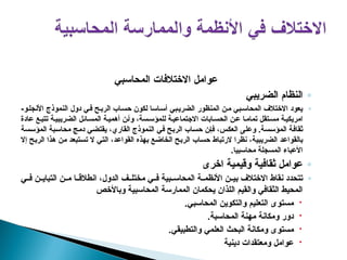 ‫المحاسبي‬ ‫االختالفات‬ ‫عوامل‬
◦
‫الضريبي‬ ‫النظام‬
◦
‫المنظور‬ ‫ن‬p‫م‬ ‫بي‬p‫س‬‫المحا‬ ‫االختالف‬ ‫يعود‬
‫بي‬p‫الضري‬
‫دول‬ ‫ي‬p‫ف‬ ‫ح‬p‫الرب‬ ‫اب‬p‫حس‬ ‫لكون‬ ‫اسا‬p‫أس‬
‫النموذج‬
‫و‬p‫األنجل‬
-
‫ة‬p‫امريكي‬
‫ائل‬p‫المس‬ ‫ة‬p‫أهمي‬ ‫ن‬p‫وأ‬ ،‫سة‬p‫للمؤس‬ ‫ة‬p‫االجتماعي‬ ‫ابات‬p‫الحس‬ ‫ن‬p‫ع‬ ‫ا‬p‫تمام‬ ‫تقل‬p‫مس‬
‫ة‬p‫الضريبي‬
‫عادة‬ ‫ع‬p‫تتب‬
‫ي‬p‫ف‬ ‫ح‬p‫ب‬‫الر‬ ‫اب‬p‫س‬‫ح‬ ‫ن‬p‫إ‬‫ف‬ ،‫س‬p‫ك‬‫الع‬ ‫ى‬p‫ل‬‫وع‬ .‫سة‬p‫س‬‫المؤ‬ ‫ة‬p‫ف‬‫ثقا‬
‫القاري‬ ‫النموذج‬
‫سة‬p‫س‬‫المؤ‬ ‫بة‬p‫س‬‫محا‬ ‫ج‬p‫م‬‫د‬ ‫ي‬p‫ض‬‫يقت‬ ،
‫د‬p‫ع‬‫بالقوا‬
‫ة‬p‫ي‬‫الضريب‬
‫إال‬ ‫ح‬p‫ب‬‫الر‬ ‫هذا‬ ‫ن‬p‫م‬ ‫تبعد‬p‫س‬‫ت‬ ‫ال‬ ‫ي‬p‫ت‬‫ال‬ ،‫د‬p‫ع‬‫القوا‬ ‫بهذه‬ ‫ع‬p‫ض‬‫الخا‬ ‫ح‬p‫ب‬‫الر‬ ‫اب‬p‫س‬‫ح‬ ‫الرتباط‬ ‫نظرا‬ ،
‫محاسبيا‬ ‫المسجلة‬ ‫األعباء‬
.
◦
‫اخرى‬ ‫وقيمية‬ ‫ثقافية‬ ‫عوامل‬
◦
‫ي‬pp‫ف‬ ‫ن‬pp‫التباي‬ ‫ن‬pp‫م‬ ‫ا‬pp‫انطالق‬ ،‫الدول‬ ‫ف‬pp‫مختل‬ ‫ي‬pp‫ف‬ ‫بية‬pp‫المحاس‬ ‫ة‬pp‫األنظم‬ ‫ن‬pp‫بي‬ ‫االختالف‬ ‫نقاط‬ ‫تتحدد‬
‫وباألخص‬ ‫المحاسبية‬ ‫الممارسة‬ ‫يحكمان‬ ‫اللذان‬ ‫والقيم‬ ‫الثقافي‬ ‫المحيط‬

.‫المحاسبي‬ ‫والتكوين‬ ‫التعليم‬ ‫مستوى‬

.‫المحاسبة‬ ‫مهنة‬ ‫ومكانة‬ ‫دور‬

.‫والتطبيقي‬ ‫العلمي‬ ‫البحث‬ ‫ومكانة‬ ‫مستوى‬

‫دينية‬ ‫ومعتقدات‬ ‫عوامل‬
 