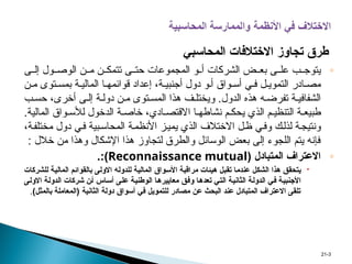 ◦
‫ى‬ ‫إل‬ ‫ول‬ ‫الوص‬ ‫ن‬ ‫م‬ ‫ن‬ ‫تتمك‬ ‫ى‬ ‫حت‬ ‫المجموعات‬ ‫و‬ ‫أ‬ ‫الشركات‬ ‫ض‬ ‫بع‬ ‫ى‬ ‫عل‬ ‫ب‬ ‫يتوج‬
‫ن‬ ‫م‬ ‫توى‬ ‫بمس‬ ‫ة‬ ‫المالي‬ ‫ا‬ ‫قوائمه‬ ‫إعداد‬ ،‫ة‬ ‫أجنبي‬ ‫دول‬ ‫و‬ ‫أ‬ ‫واق‬ ‫أس‬ ‫ي‬ ‫ف‬ ‫ل‬ ‫التموي‬ ‫ادر‬ ‫مص‬
‫ب‬ ‫حس‬ ،‫أخرى‬ ‫ى‬ ‫إل‬ ‫ة‬ ‫دول‬ ‫ن‬ ‫م‬ ‫توى‬ ‫المس‬ ‫هذا‬ ‫ف‬ ‫ويختل‬ .‫الدول‬ ‫هذه‬ ‫ه‬ ‫تفرض‬ ‫ة‬ ‫الشفافي‬
.‫المالية‬ ‫واق‬ ‫لألس‬ ‫الدخول‬ ‫ة‬ ‫خاص‬ ،‫ادي‬ ‫االقتص‬ ‫ا‬ ‫نشاطه‬ ‫م‬ ‫يحك‬ ‫الذي‬ ‫م‬ ‫التنظي‬ ‫ة‬ ‫طبيع‬
،‫ة‬‫مختلف‬ ‫دول‬ ‫ي‬‫ف‬ ‫بية‬‫المحاس‬ ‫ة‬‫األنظم‬ ‫ز‬‫يمي‬ ‫الذي‬ ‫االختالف‬ ‫ل‬‫ظ‬ ‫ي‬‫وف‬ ‫ك‬‫لذل‬ ‫ة‬‫ونتيج‬
: ‫خالل‬ ‫من‬ ‫وهذا‬ ‫اإلشكال‬ ‫هذا‬ ‫لتجاوز‬ ‫والطرق‬ ‫الوسائل‬ ‫بعض‬ ‫إلى‬ ‫اللجوء‬ ‫يتم‬ ‫فإنه‬
◦
( ‫المتبادل‬ ‫االعتراف‬
Reconnaissance mutual
:)
.

‫ل‬ ‫ة‬p‫ي‬‫المال‬ ‫واق‬p‫س‬‫األ‬ ‫ة‬p‫ب‬‫مراق‬ ‫هيئات‬ ‫ل‬p‫ب‬‫تق‬ ‫ا‬p‫م‬‫عند‬ ‫ل‬p‫ك‬‫الش‬ ‫هذا‬ ‫ق‬p‫ق‬‫يتح‬
‫ل‬
p‫ل‬‫دو‬
‫ى‬p‫ل‬‫االو‬ ‫ه‬
‫للشركات‬ ‫ة‬p‫ي‬‫المال‬ ‫م‬p‫ئ‬‫بالقوا‬
‫ة‬p‫ي‬‫األجنب‬
‫ة‬p‫ي‬‫الثان‬ ‫ة‬p‫ل‬‫الدو‬ ‫ي‬p‫ف‬
‫ق‬p‫ف‬‫و‬ ‫ا‬p‫ه‬‫تعد‬ ‫ي‬p‫ت‬‫ال‬
‫ا‬p‫ه‬‫معايير‬
‫ة‬p‫ي‬‫الوطن‬
‫اس‬p‫س‬‫أ‬ ‫ى‬p‫ل‬‫ع‬
‫ن‬p‫أ‬
‫شركات‬
‫ال‬
‫ة‬p‫ل‬‫دو‬
‫ى‬p‫ل‬‫االو‬
‫دولة‬ ‫أسواق‬ ‫في‬ ‫للتمويل‬ ‫مصادر‬ ‫عن‬ ‫البحث‬ ‫عند‬ ‫المتبادل‬ ‫االعتراف‬ ‫تلقى‬
‫الثانية‬
)‫بالمثل‬ ‫(المعاملة‬
.
3
-
21
‫المحاسبي‬ ‫االختالفات‬ ‫تجاوز‬ ‫طرق‬
 