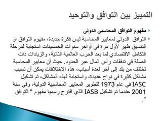 
‫مفهوم‬
‫التوافق‬
‫الدولي‬ ‫المحاسبي‬

‫او‬ ‫التوافق‬ ‫مفهوم‬ ،‫جديدة‬ ‫فكرة‬ ‫ليس‬ ‫المحاسبة‬ ‫لمعايير‬ ‫الدولي‬ ‫التوافق‬
‫سنوات‬ ‫أواخر‬ ‫في‬ ‫مرة‬ ‫ألول‬ ‫ظهر‬ ‫التنسيق‬
‫لمرحلة‬ ‫استجابة‬ ‫الخمسينات‬
‫ذات‬ ‫والزيادات‬ ،‫الثانية‬ ‫العالمية‬ ‫الحرب‬ ‫بعد‬ ‫لما‬ ‫االقتصادي‬ ‫التكامل‬
‫الحدود‬ ‫عبر‬ ‫المال‬ ‫رأس‬ ‫تدفقات‬ ‫في‬ ‫الصلة‬
.
‫المحاسبة‬ ‫معايير‬ ‫أن‬ ‫حيث‬
‫تسبب‬ ‫أن‬ ‫يمكن‬ ‫االختالفات‬ ‫هذه‬ ،‫أسباب‬ ‫لعدة‬ ‫آخر‬ ‫إلى‬ ‫بلد‬ ‫من‬ ‫تختلف‬
‫تشكيل‬ ‫تم‬ ،‫المشاكل‬ ‫لهذه‬ ‫واستجابة‬ ،‫عديدة‬ ‫نواح‬ ‫في‬ ‫كثيرة‬ ‫مشاكل‬
IASC
‫عام‬ ‫في‬
1973
‫سنة‬ ‫وفي‬ ،‫الدولية‬ ‫المحاسبية‬ ‫المعايير‬ ‫لتطوير‬
2001
‫تشكيل‬ ‫تم‬ ‫عندما‬
IASB
‫مفهوم‬ ‫رسميا‬ ‫اقترح‬ ‫الذي‬
"
‫التوافق‬
."
 