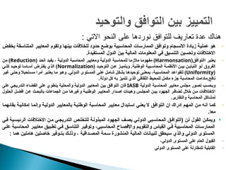 : ‫االتي‬ ‫النحو‬ ‫على‬ ‫نوردها‬ ‫للتوافق‬ ‫تعاريف‬ ‫عدة‬ ‫هناك‬
◦
‫ض‬p‫ف‬‫بخ‬ ‫قة‬p‫س‬‫المتنا‬ ‫ر‬p‫ي‬‫المعاي‬ ‫وتقوم‬ ‫ا‬p‫ه‬‫بين‬ ‫للخالفات‬ ‫حدود‬ ‫ع‬p‫ض‬‫بو‬ ‫بية‬p‫س‬‫المحا‬ ‫ات‬p‫س‬‫الممار‬ ‫ق‬p‫ف‬‫وتوا‬ ‫جام‬p‫س‬‫االن‬ ‫زيادة‬ ‫ة‬p‫ي‬‫عمل‬ ‫و‬p‫ه‬
.‫المستفيدة‬ ‫الدول‬ ‫بين‬ ‫المالية‬ ‫المعلومات‬ ‫في‬ ‫التنسيق‬ ‫وتحسين‬ ‫االختالفات‬
◦
‫ا‬ ‫بر‬p‫ت‬‫يع‬
‫ق‬p‫ف‬‫التوا‬
(
Harmonsation
)
‫ة‬p‫ي‬‫الدول‬ ‫بة‬p‫س‬‫للمحا‬ ‫ا‬p‫م‬‫مالز‬ ‫ا‬p‫م‬‫مفهو‬
‫ة‬p‫ي‬‫الدول‬ ‫بة‬p‫س‬‫المحا‬ ‫ر‬p‫ي‬‫ومعاي‬
( ‫د‬p‫ح‬‫ال‬ ‫د‬p‫ي‬‫يف‬ ،
Reduction
‫ن‬p‫م‬ )
( ‫د‬p‫التوحي‬ ‫ن‬p‫ع‬ ‫ز‬p‫ويتمي‬ .‫الوطنية‬ ‫بية‬p‫المحاس‬ ‫ة‬p‫األنظم‬ ‫ن‬p‫بي‬ ‫ن‬p‫التباي‬ ‫و‬p‫أ‬ ‫الفروق‬
Normalization
‫ي‬p‫كل‬ ‫د‬p‫توحي‬ ‫اسا‬p‫أس‬ ‫يفترض‬ ‫الذي‬ )
(
Uniformity
‫ر‬p‫ي‬‫غ‬ ‫ى‬p‫ت‬‫وح‬ ‫تحيال‬p‫س‬‫م‬ ‫أمرا‬ ‫بر‬p‫ت‬‫يع‬ ‫ا‬p‫م‬ ‫و‬p‫ه‬‫و‬ .‫الدولي‬ ‫توى‬p‫س‬‫الم‬ ‫ى‬p‫ل‬‫ع‬ ‫ل‬p‫م‬‫شا‬ ‫ل‬p‫ك‬‫بش‬ ‫ا‬p‫ه‬‫توحيد‬ ‫ى‬p‫ن‬‫بمع‬ ،‫بية‬p‫س‬‫المحا‬ ‫د‬p‫ع‬‫للقوا‬ )
‫نافع‬
,
.‫دولة‬ ‫كل‬ ‫به‬ ‫تتميز‬ ‫الذي‬ ‫الثقافي‬ ‫للمحيط‬ ‫مكمل‬ ‫جزء‬ ‫المحاسبة‬ ‫مادامت‬
◦
‫ة‬p‫ي‬‫الدول‬ ‫المحاسبة‬ ‫معايير‬ ‫مجلس‬ ‫ور‬p‫ص‬‫ت‬ ‫ب‬p‫س‬‫وبح‬
IASB
‫على‬ ‫التدريجي‬ ‫القضاء‬ ‫على‬ ‫ينطوي‬ ‫والمحلية‬ ‫الدولية‬ ‫المعابير‬ ‫بين‬ ‫ق‬p‫ف‬‫التوا‬ ‫فان‬
‫الحلول‬ ‫ل‬p‫افض‬ ‫ن‬p‫ع‬ ‫ث‬p‫بالبح‬ ‫الجماعات‬ ‫ن‬p‫م‬ ‫ا‬p‫وغيره‬ ‫ة‬p‫الوطني‬ ‫ر‬p‫المعايي‬ ‫دار‬p‫اص‬ ‫وهيئات‬ ‫س‬p‫المجل‬ ‫ن‬p‫بي‬ ‫الجهود‬ ‫ر‬p‫تضاف‬ ‫خالل‬ ‫ن‬p‫م‬ ‫االختالفات‬
.‫والتقارير‬ ‫المحاسبة‬ ‫لمشاكل‬
◦
‫ا‬p‫م‬‫بقائه‬ ‫ة‬p‫ي‬‫إمكان‬ ‫ا‬p‫م‬‫وإن‬ ‫ة‬p‫ي‬‫الدول‬ ‫ر‬p‫ي‬‫بالمعاي‬ ‫ة‬p‫ي‬‫الوطن‬ ‫بة‬p‫س‬‫المحا‬ ‫ر‬p‫ي‬‫معاي‬ ‫تبدال‬p‫س‬‫ا‬ ‫ي‬p‫ن‬‫يع‬ ‫ال‬ ‫ق‬p‫ف‬‫التوا‬ ‫ان‬ ‫ادراك‬ ‫م‬p‫ه‬‫الم‬ ‫ن‬p‫م‬ ‫ه‬p‫ن‬‫ا‬ ‫ا‬p‫م‬‫ك‬
.‫معا‬

( ‫ن‬p‫أ‬ ‫القول‬ ‫ن‬p‫ويمك‬
‫ة‬p‫المبذول‬ ‫الجهود‬ ‫ف‬p‫يص‬ ‫ي‬p‫الدول‬ ‫بي‬p‫المحاس‬ ‫ق‬p‫التواف‬
‫ن‬p‫م‬ ‫ي‬p‫التدريج‬ ‫ص‬p‫للتخل‬
‫ية‬p‫الرئيس‬ ‫االختالفات‬
‫ي‬p‫ف‬
‫بي‬p‫المحاس‬ ‫اح‬p‫واإلفص‬ ‫م‬p‫والتقوي‬ ‫القياس‬ ‫ي‬p‫ف‬ ‫بية‬p‫المحاس‬ ‫ات‬p‫الممارس‬
،
‫و‬
‫ى‬p‫عل‬ ‫بة‬p‫المحاس‬ ‫ر‬p‫معايي‬ ‫بيق‬p‫تط‬ ‫ي‬p‫ف‬ ‫ق‬p‫التناس‬ ‫ر‬p‫توفي‬
: ‫هما‬ ‫هامتين‬ ‫خاصتين‬ ‫بتـوفير‬ ‫وذلـك‬ ، ‫المصـداقية‬ ‫سـمة‬ ‫المنشورة‬ ‫المالية‬ ‫للبيانات‬ ‫سيحقق‬ ‫والذي‬ ‫الدولي‬ ‫المستوى‬
◦
،‫الدولي‬ ‫المستوى‬ ‫على‬ ‫العام‬ ‫القبول‬
◦
‫ا‬
‫الدولي‬ ‫المستوى‬ ‫على‬ ‫للمقارنة‬ ‫لقابلية‬
 