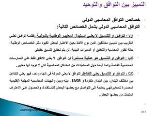 ◦
‫التوافق‬ ‫خصائص‬
‫الدولي‬ ‫المحاسبي‬
◦
:‫التالية‬ ‫الخصائص‬ ‫يشمل‬ ‫الدولي‬ ‫المحاسبي‬ ‫التوافق‬

‫او‬ ‫ق‬pp‫التواف‬ : ‫اوال‬
‫يق‬pp‫التنس‬
‫ة‬pp‫بالدولي‬ ‫ة‬pp‫الوطني‬ ‫ر‬pp‫المعايي‬ ‫تبدال‬pp‫اس‬ ‫ي‬pp‫بعن‬ ‫ال‬
،
‫ة‬pp‫فكلم‬
‫ق‬pp‫تواف‬
‫ي‬pp‫تعن‬
‫مختلفين‬ ‫ن‬p‫ي‬‫شيئ‬ ‫ن‬p‫ي‬‫ب‬ ‫ب‬p‫ي‬‫التقر‬
.
،‫ة‬p‫ي‬‫الوطن‬ ‫ائص‬p‫الخص‬ ‫ل‬p‫ث‬‫م‬ ‫القيود‬ ‫ض‬p‫ع‬‫لب‬ ‫االعتبار‬ ‫ن‬p‫بعي‬ ‫ذ‬p‫األخ‬ ‫دون‬ ‫ن‬p‫م‬‫ف‬
‫تحقي‬ ‫يتم‬ ‫لن‬ ،‫البيئية‬ ‫المميزات‬ ‫أو‬ ‫والتدقيق‬ ‫المحاسبة‬ ‫تطور‬ ‫حالة‬
‫ق‬
‫تنسيق‬
‫حقيقي‬
.

‫او‬ ‫ق‬p‫ف‬‫التوا‬ : ‫ا‬p‫ي‬‫ثان‬
‫ة‬p‫ي‬‫عمل‬ ‫و‬p‫ه‬ ‫يق‬p‫س‬‫التن‬
‫تمرة‬p‫س‬‫م‬
‫ات‬p‫س‬‫الممار‬ ‫ى‬p‫ل‬‫ع‬ ‫ط‬p‫ق‬‫ف‬ ‫االتفاق‬ ‫ي‬p‫ن‬‫يع‬ ‫ال‬ ‫ق‬p‫ف‬‫التوا‬ ‫ن‬p‫إ‬
.‫معايير‬ ‫لها‬ ‫توجد‬ ‫ال‬ ‫التي‬ ‫المحاسبية‬ ‫المشاكل‬ ‫من‬ ‫المستجدات‬ ‫حول‬ ‫أيضا‬ ‫وإنما‬ ‫القائمة‬ ‫المحاسبية‬

‫او‬ ‫التوافق‬ : ‫ا‬p‫ث‬‫ثال‬
‫ل‬p‫ع‬‫التفا‬ ‫يعني‬ ‫التنسيق‬
‫ق‬p‫ف‬‫التوا‬
‫ل‬p‫ع‬‫التفا‬ ‫يعني‬ ‫و‬p‫ه‬‫ف‬ ،‫د‬p‫ح‬‫وا‬ ‫اتجاه‬ ‫في‬ ‫الحركة‬ ‫يعني‬ ‫ال‬
‫ف‬p‫ل‬‫مخت‬ ‫ن‬p‫ي‬‫ب‬
‫و‬ ‫منفردة‬ ‫البلدان‬ ‫ن‬p‫ي‬‫ب‬ ،‫البلدان‬
IASB
‫ة‬p‫ي‬‫اإلقليم‬ ‫ة‬p‫ي‬‫المهن‬ ‫بية‬p‫س‬‫المحا‬ ‫والهيئات‬ ‫ن‬p‫ي‬‫وب‬ ‫ه‬p‫ن‬‫بي‬ ،
‫للمعايير‬ ‫درة‬p‫ص‬‫الم‬
‫ى‬p‫ل‬‫إ‬ ‫ة‬p‫ج‬‫بحا‬ ‫ي‬p‫ه‬‫ف‬
‫االعتراف‬ ‫ى‬p‫ل‬‫ع‬ ‫ول‬p‫ص‬‫والح‬ ،‫تفادة‬p‫س‬‫لال‬ ‫ض‬p‫ع‬‫الب‬ ‫ا‬p‫ه‬‫بعض‬ ‫ع‬p‫م‬ ‫ل‬p‫ص‬‫التوا‬
‫البعض‬ ‫بعضها‬ ‫من‬ ‫المتبادل‬
.
◦
3
-
25
Learning Objective 3
 