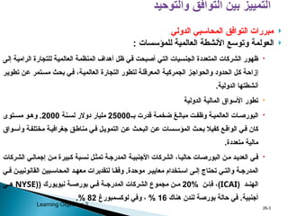 
‫الدولي‬ ‫المحاسبي‬ ‫التوافق‬ ‫مبررات‬

‫و‬ ‫العولمة‬
‫للمؤسسات‬ ‫العالمية‬ ‫األنشطة‬ ‫توسع‬
:

‫ى‬p‫ل‬‫إ‬ ‫ة‬p‫ي‬‫الرام‬ ‫للتجارة‬ ‫ة‬p‫ي‬‫العالم‬ ‫ة‬p‫م‬‫المنظ‬ ‫أهداف‬ ‫ل‬p‫ظ‬ ‫ي‬p‫ف‬ ‫بحت‬p‫ص‬‫أ‬ ‫ي‬p‫ت‬‫ال‬ ‫يات‬p‫س‬‫الجن‬ ‫المتعددة‬ ‫الشركات‬ ‫ظهور‬
‫ر‬p‫ي‬‫تطو‬ ‫ن‬p‫ع‬ ‫تمر‬p‫س‬‫م‬ ‫ث‬p‫ح‬‫ب‬ ‫ي‬p‫ف‬ ،‫ة‬p‫ي‬‫العالم‬ ‫التجارة‬ ‫لتطور‬ ‫ة‬p‫ل‬‫المعرق‬ ‫ة‬p‫ي‬‫الجمرك‬ ‫ز‬p‫ج‬‫والحوا‬ ‫الحدود‬ ‫ل‬p‫ك‬ ‫ة‬p‫ح‬‫إزا‬
‫الدولية‬ ‫أنشطتها‬
.

‫الدولية‬ ‫المالية‬ ‫األسواق‬ ‫تطور‬

‫بـ‬ ‫قدرت‬ ‫ة‬p‫ضخم‬ ‫غ‬p‫مبال‬ ‫ت‬p‫وظف‬ ‫ة‬p‫العالمي‬ ‫ات‬p‫البورص‬
25000
‫نة‬p‫لس‬ ‫دوالر‬ ‫مليار‬
2000
‫توى‬p‫مس‬ ‫و‬p‫وه‬ .
‫واق‬p‫س‬‫وأ‬ ‫ة‬p‫ف‬‫مختل‬ ‫ة‬p‫ي‬‫جغراف‬ ‫ق‬p‫ط‬‫منا‬ ‫ي‬p‫ف‬ ‫ل‬p‫ي‬‫التمو‬ ‫ن‬p‫ع‬ ‫ث‬p‫ح‬‫الب‬ ‫ن‬p‫ع‬ ‫سات‬p‫س‬‫المؤ‬ ‫ث‬p‫ح‬‫ب‬ ‫كفيال‬ ‫ع‬p‫الواق‬ ‫ي‬p‫ف‬ ‫كان‬
‫متعددة‬ ‫مالية‬
.

‫الشركات‬ ‫ي‬p‫إجمال‬ ‫ن‬p‫م‬ ‫بيرة‬p‫ك‬ ‫بة‬p‫نس‬ ‫ل‬p‫تمث‬ ‫ة‬p‫المدرج‬ ‫ة‬p‫األجنبي‬ ‫الشركات‬ ،‫ا‬p‫حالي‬ ‫ات‬p‫البورص‬ ‫ن‬p‫م‬ ‫د‬p‫العدي‬ ‫ي‬p‫ف‬
‫موحدة‬ ‫ر‬p‫معايي‬ ‫تخدام‬p‫اس‬ ‫ى‬p‫إل‬ ‫تحتاج‬ ‫ي‬p‫والت‬ ‫ة‬p‫المدرج‬
.
‫ي‬p‫ف‬ ‫ن‬p‫القانونيي‬ ‫بين‬p‫المحاس‬ ‫د‬p‫معه‬ ‫لتقديرات‬ ‫ا‬p‫وفق‬
‫د‬pp‫الهن‬
(
ICAI
)
‫ن‬pp‫فإ‬ ،
%
20
( ‫نيويورك‬ ‫ة‬pp‫بورص‬ ‫ي‬pp‫ف‬ ‫ة‬pp‫المدرج‬ ‫الشركات‬ ‫مجموع‬ ‫ن‬pp‫م‬
(
NYSE
‫ي‬pp‫ه‬
‫أجنبية‬
.
‫هناك‬ ‫لندن‬ ‫بورصة‬ ‫حالة‬ ‫في‬
16
%
‫لوكسمبورغ‬ ‫وفي‬ ،
82
%
.
3
-
26
Learning Objective 2
 