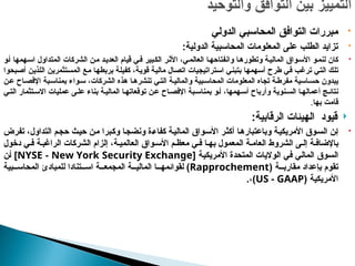 
‫الدولي‬ ‫المحاسبي‬ ‫التوافق‬ ‫مبررات‬

‫الدولية‬ ‫المحاسبية‬ ‫المعلومات‬ ‫على‬ ‫الطلب‬ ‫تزايد‬
:

‫الشركات‬ ‫ن‬p‫م‬ ‫د‬p‫العدي‬ ‫قيام‬ ‫ي‬p‫ف‬ ‫بير‬p‫الك‬ ‫ر‬p‫األث‬ ،‫ي‬p‫العالم‬ ‫ا‬p‫وانفتاحه‬ ‫ا‬p‫ه‬‫وتطور‬ ‫ة‬p‫ي‬‫المال‬ ‫واق‬p‫س‬‫األ‬ ‫و‬p‫لنم‬ ‫كان‬
‫همها‬p‫س‬‫ا‬ ‫المتداول‬
‫و‬p‫أ‬
‫ي‬p‫ف‬ ‫ب‬p‫غ‬‫تر‬ ‫ي‬p‫ت‬‫ال‬ ‫ك‬p‫ل‬‫ت‬
‫طرح‬
‫بحوا‬p‫ص‬‫أ‬ ‫ن‬p‫ي‬‫اللذ‬ ‫تثمرين‬p‫س‬‫الم‬ ‫ع‬p‫م‬ ‫ا‬p‫ه‬‫بربط‬ ‫ة‬p‫ل‬‫كفي‬ ،‫ة‬p‫ي‬‫قو‬ ‫ة‬p‫ي‬‫مال‬ ‫ال‬p‫ص‬‫ات‬ ‫تراتيجيات‬p‫س‬‫ا‬ ‫ي‬p‫ن‬‫بتب‬ ‫همها‬p‫س‬‫أ‬
‫ن‬p‫ع‬ ‫اح‬p‫اإلفص‬ ‫بة‬p‫بمناس‬ ‫واء‬p‫س‬ ،‫الشركات‬ ‫هذه‬ ‫ا‬p‫تنشره‬ ‫ي‬p‫الت‬ ‫ة‬p‫والمالي‬ ‫بية‬p‫المحاس‬ ‫المعلومات‬ ‫تجاه‬ ‫ة‬p‫مفرط‬ ‫اسية‬p‫حس‬ ‫يبدون‬
‫بنا‬ ‫ة‬p‫المالي‬ ‫ا‬p‫توقعاته‬ ‫ن‬p‫ع‬ ‫اح‬p‫اإلفص‬ ‫بة‬p‫بمناس‬ ‫و‬p‫أ‬ ،‫همها‬p‫أس‬ ‫وأرباح‬ ‫نوية‬p‫الس‬ ‫ا‬p‫أعماله‬ ‫ج‬p‫نتائ‬
‫ء‬
‫ي‬p‫الت‬ ‫تثمار‬p‫االس‬ ‫عمليات‬ ‫ى‬p‫عل‬
‫بها‬ ‫قامت‬
.

‫الرقابية‬ ‫الهيئات‬ ‫قيود‬
:

‫تفرض‬ ،‫التداول‬ ‫م‬p‫ج‬‫ح‬ ‫ث‬p‫ي‬‫ح‬ ‫ن‬p‫م‬ ‫برا‬p‫ك‬‫و‬ ‫ا‬p‫ج‬‫ونض‬ ‫ة‬p‫ء‬‫كفا‬ ‫ة‬p‫ي‬‫المال‬ ‫واق‬p‫س‬‫األ‬ ‫ر‬p‫ث‬‫أك‬ ‫ا‬p‫ه‬‫وباعتبار‬ ‫ة‬p‫ي‬‫األمريك‬ ‫وق‬p‫س‬‫ال‬ ‫ن‬p‫إ‬
‫دخول‬ ‫ي‬p‫ف‬ ‫ة‬p‫الراغب‬ ‫الشركات‬ ‫إلزام‬ ،‫ة‬p‫العالمي‬ ‫واق‬p‫األس‬ ‫م‬p‫معظ‬ ‫ي‬p‫ف‬ ‫ا‬p‫به‬ ‫المعمول‬ ‫ة‬p‫العام‬ ‫الشروط‬ ‫ى‬p‫إل‬ ‫ة‬p‫باإلضاف‬
[ ‫ة‬p‫ي‬‫األمريك‬ ‫المتحدة‬ ‫الواليات‬ ‫ي‬p‫ف‬ ‫ي‬p‫ل‬‫الما‬ ‫وق‬p‫س‬‫ال‬
NYSE - New York Security Exchange
‫ن‬p‫أ‬ ]
( ‫ة‬ppp‫مقارب‬ ‫بإعداد‬ ‫تقوم‬
Rapprochement
‫بية‬ppp‫المحاس‬ ‫للمبادئ‬ ‫تنادا‬ppp‫اس‬ ‫ة‬ppp‫المجمع‬ ‫ة‬ppp‫المالي‬ ‫ا‬ppp‫لقوائمه‬ )
( ‫األمريكية‬
US - GAAP
،)
.
 