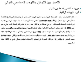 
‫الدولي‬ ‫المحاسبي‬ ‫التنسيق‬ ‫مبررات‬

‫الرقابية‬ ‫الهيئات‬ ‫قيود‬
:

‫ة‬p‫متناقض‬ ‫ج‬p‫نتائ‬ ‫ى‬p‫إل‬ ‫ك‬p‫ذل‬ ‫يؤدي‬ ‫د‬p‫ق‬ ،‫حدي‬ ‫ى‬p‫عل‬ ‫د‬p‫بل‬ ‫ل‬p‫ك‬ ‫ر‬p‫معايي‬ ‫ب‬p‫حس‬ ‫تقريرا‬ ‫يات‬p‫الجنس‬ ‫متعددة‬ ‫ة‬p‫شرك‬ ‫تقدم‬ ‫ا‬p‫عندم‬
‫للغاية‬
.
‫المثال‬ ‫بيل‬p‫س‬ ‫ى‬p‫ل‬‫ع‬
:
‫ة‬p‫ك‬‫شر‬
Daimler Benz
‫هم‬p‫س‬‫األ‬ ‫وق‬p‫س‬ ‫ي‬p‫ف‬ ‫ة‬p‫ج‬‫مدر‬ ‫ة‬p‫ي‬‫ألمان‬ ‫ة‬p‫ك‬‫شر‬ ‫أول‬ ‫ت‬p‫ن‬‫كا‬ ‫ي‬p‫ت‬‫ال‬ ،
‫ا‬p‫ه‬‫قدر‬ ‫افية‬p‫ص‬ ‫بأرباح‬ ‫تقريرا‬ ‫ت‬p‫م‬‫قد‬ ،‫المتحدة‬ ‫الواليات‬ ‫ي‬p‫ف‬
158
‫ى‬p‫ت‬‫ح‬ ‫ر‬p‫ه‬‫أش‬ ‫تة‬p‫س‬ ‫لفترة‬ ‫ي‬p‫ن‬‫ألما‬ ‫مارك‬ ‫مليون‬
‫و‬p‫ي‬‫يون‬
‫عام‬
1998
‫وية‬p‫التس‬ ‫ف‬p‫كش‬ ‫ا‬p‫بينم‬ ،‫ة‬p‫األلماني‬ ‫بة‬p‫المحاس‬ ‫ر‬p‫معايي‬ ‫ى‬p‫عل‬ ‫بناء‬
(
Reconciliation
)
‫ر‬p‫معايي‬ ‫ب‬p‫حس‬
‫ارة‬p‫س‬‫خ‬ ‫تكبدت‬ ‫د‬p‫ق‬ ‫ة‬p‫ك‬‫الشر‬ ‫ن‬p‫أ‬ ‫ة‬p‫ي‬‫األمريك‬ ‫بة‬p‫س‬‫المحا‬
949
‫ألماني‬ ‫مارك‬ ‫مليون‬
.
‫االت‬p‫ص‬‫االت‬ ‫ة‬p‫ك‬‫شر‬ ‫جلت‬p‫س‬ ،‫ل‬p‫ث‬‫وبالم‬
‫بريطانية‬p‫ل‬‫ا‬
British Telecom Inc
.
‫ت‬p‫غ‬‫بل‬ ‫افية‬p‫ص‬ ‫ا‬p‫ح‬‫أربا‬
1767
‫ي‬p‫ف‬ ‫ة‬p‫ي‬‫المنته‬ ‫نة‬p‫س‬‫لل‬ ‫ه‬p‫ي‬‫جن‬
31/03/1994
‫ب‬ ‫ح‬p‫ب‬‫الر‬ ‫افي‬p‫ص‬ ‫ض‬p‫ف‬‫انخ‬ ،‫ة‬p‫ي‬‫األمريك‬ ‫ر‬p‫ي‬‫المعاي‬ ‫ى‬p‫ل‬‫إ‬ ‫وية‬p‫س‬‫الت‬ ‫إطار‬ ‫ي‬p‫ف‬ ‫ن‬p‫ك‬‫ول‬ ‫ة‬p‫ي‬‫البريطان‬ ‫ر‬p‫ي‬‫المعاي‬ ‫ب‬p‫س‬‫ح‬
1476
‫ه‬p‫ي‬‫جن‬
‫إسترليني‬
.
 