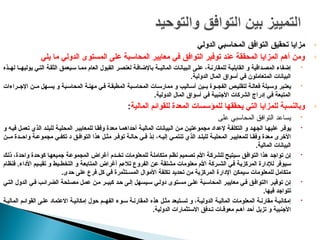 ◦
‫تحقيق‬ ‫مزايا‬
‫التوافق‬
‫الدولي‬ ‫المحاسبي‬
◦
‫يلي‬ ‫ما‬ ‫الدولي‬ ‫المستوى‬ ‫على‬ ‫المحاسبة‬ ‫معايير‬ ‫في‬ ‫التوافق‬ ‫توفير‬ ‫عند‬ ‫المحققة‬ ‫المزايا‬ ‫أهم‬ ‫ومن‬

‫إضفاء‬
،‫ة‬p‫ن‬‫للمقار‬ ‫ة‬p‫ي‬‫القابل‬ ‫و‬ ‫داقية‬p‫ص‬‫الم‬
‫ا‬ ‫ى‬p‫ل‬‫ع‬
‫العام‬ ‫القبول‬ ‫ر‬p‫ص‬‫لعن‬ ‫ة‬p‫ف‬‫باإلضا‬ ‫الماليـة‬ ‫بيانات‬p‫ل‬
‫لهـذه‬ ‫يوليهـا‬ ‫ي‬p‫ت‬‫ال‬ ‫ة‬p‫ق‬‫الث‬ ‫يعمق‬p‫س‬ ‫ا‬p‫م‬‫م‬
‫الدولية‬ ‫المال‬ ‫أسواق‬ ‫في‬ ‫المتعاملون‬ ‫البيانات‬
.

‫بر‬p‫ت‬‫يع‬
‫اإلجـراءات‬ ‫مـن‬ ‫هل‬p‫يس‬ ‫و‬ ‫بة‬p‫س‬‫المحا‬ ‫ة‬p‫ن‬‫مه‬ ‫ي‬p‫ف‬ ‫ة‬p‫ق‬‫المطب‬ ‫بة‬p‫س‬‫المحا‬ ‫ات‬p‫س‬‫ممار‬ ‫و‬ ‫اليب‬p‫أس‬ ‫بـين‬ ‫الفجـوة‬ ‫ص‬p‫لتقلي‬ ‫ة‬p‫ل‬‫فعا‬ ‫يلة‬p‫س‬‫و‬
.‫الدولية‬ ‫المال‬ ‫أسواق‬ ‫في‬ ‫األجنبية‬ ‫الشركات‬ ‫إدراج‬ ‫في‬ ‫المتبعة‬
◦
‫ل‬ ‫يحققها‬ ‫التي‬ ‫للمزايا‬ ‫وبالنسبة‬
‫المالية‬ ‫للقوائم‬ ‫المعدة‬ ‫لمؤسسات‬
:

‫يساعد‬
‫التوافق‬
‫على‬ ‫المحاسبي‬

‫و‬ ‫ه‬p‫ي‬‫ف‬ ‫ل‬p‫م‬‫تع‬ ‫الذي‬ ‫د‬p‫ل‬‫للب‬ ‫ة‬p‫ي‬‫المحل‬ ‫ر‬p‫ي‬‫للمعاي‬ ‫ا‬p‫ق‬‫وف‬ ‫معدة‬ ‫ا‬p‫م‬‫أحداه‬ ‫ة‬p‫ي‬‫المال‬ ‫بيانات‬p‫ل‬‫ا‬ ‫ن‬p‫م‬ ‫ن‬p‫ي‬‫مجموعت‬ ‫إلعداد‬ ‫ة‬p‫ف‬‫التكل‬ ‫و‬ ‫د‬p‫ه‬‫الج‬ ‫ا‬p‫ه‬‫علي‬ ‫ر‬p‫ف‬‫يو‬
‫مـن‬ ‫واحـدة‬ ‫ة‬p‫مجموع‬ ‫ي‬p‫تكف‬ ‫د‬ ‫ق‬p‫التواف‬ ‫هذا‬ ‫ل‬p‫مث‬ ‫ر‬p‫توف‬ ‫ة‬p‫حال‬ ‫ي‬p‫ف‬ ‫ذ‬p‫إ‬ ،‫ه‬p‫إلي‬ ‫ي‬p‫تنتم‬ ‫الذي‬ ‫د‬p‫للبل‬ ‫ة‬p‫المحلي‬ ‫ر‬p‫للمعايي‬ ‫ا‬p‫وفق‬ ‫معدة‬ ‫األخرى‬
.‫المالية‬ ‫البيانات‬

‫ك‬p‫ل‬‫ذ‬ ،‫واحدة‬ ‫كوحدة‬ ‫ا‬p‫ه‬‫جميع‬ ‫ة‬p‫ع‬‫المجمو‬ ‫أغراض‬ ‫تخـدم‬ ‫للمعلومات‬ ‫ة‬p‫ل‬‫متكام‬ ‫م‬p‫ظ‬‫ن‬ ‫ميم‬p‫ص‬‫ت‬ ‫م‬p‫أل‬‫ا‬ ‫ة‬p‫ك‬‫للشر‬ ‫يتيح‬p‫س‬ ‫ق‬p‫ف‬‫التوا‬ ‫هذا‬ ‫د‬p‫ج‬‫توا‬ ‫ن‬p‫إ‬
‫فنظام‬ .‫األداء‬ ‫تقيـيم‬ ‫و‬ ‫التخطـيط‬ ‫و‬ ‫ة‬p‫ع‬‫المتاب‬ ‫أغراض‬ ‫م‬p‫ء‬‫تال‬ ‫الفروع‬ ‫ن‬p‫ع‬ ‫ة‬p‫ق‬‫مشت‬ ‫معلومات‬ ‫م‬p‫أل‬‫ا‬ ‫الشـركة‬ ‫ي‬p‫ف‬ ‫ة‬p‫ي‬‫المركز‬ ‫لإلدارة‬ ‫يوفر‬p‫س‬
.‫حدى‬ ‫على‬ ‫فرع‬ ‫كل‬ ‫في‬ ‫المسـتثمرة‬ ‫األموال‬ ‫تكلفة‬ ‫تحديد‬ ‫من‬ ‫المركزية‬ ‫اإلدارة‬ ‫سيمكن‬ ‫للمعلومات‬ ‫متكامل‬

‫ي‬p‫ت‬‫ال‬ ‫الدول‬ ‫ي‬p‫ف‬ ‫ب‬p‫الضرائ‬ ‫لحة‬p‫مص‬ ‫ل‬p‫م‬‫ع‬ ‫ن‬p‫م‬ ‫كبيـر‬ ‫د‬p‫ح‬ ‫ى‬p‫ل‬‫إ‬ ‫يسهل‬p‫س‬ ‫ي‬p‫ل‬‫دو‬ ‫توى‬p‫مس‬ ‫ى‬p‫ل‬‫ع‬ ‫بة‬p‫س‬‫المحا‬ ‫ر‬p‫معايي‬ ‫ي‬p‫ف‬ ‫ق‬p‫االتواف‬ ‫ر‬p‫ي‬‫توف‬ ‫ن‬p‫إ‬
.‫فيها‬ ‫تتواجد‬

‫ة‬p‫المالي‬ ‫م‬p‫القوائ‬ ‫ى‬p‫عل‬ ‫االعتماد‬ ‫ة‬p‫إمكاني‬ ‫حول‬ ‫الفهـم‬ ‫وء‬p‫س‬ ‫ة‬p‫المقارن‬ ‫هذه‬ ‫ل‬p‫مث‬ ‫تبعد‬p‫تس‬ ‫و‬ ،‫ة‬p‫الدولي‬ ‫ة‬p‫المالي‬ ‫المعلومات‬ ‫ة‬p‫مقارن‬ ‫ة‬p‫إمكاني‬
.‫الدولية‬ ‫االستثمارات‬ ‫تـدفق‬ ‫معوقـات‬ ‫أهـم‬ ‫أحد‬ ‫تزيل‬ ‫و‬ ‫األجنبية‬
 