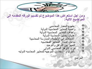 ‫الى‬ ‫المقدمه‬ ‫الورقه‬ ‫تقسيم‬ ‫تم‬ ‫الموضوع‬ ‫هذا‬ ‫استعراض‬ ‫اجل‬ ‫ومن‬
:‫االتية‬ ‫المواضيع‬

‫المحاسبي‬ ‫المعيار‬ ‫مفهوم‬ :

‫الدولية‬ ‫المحاسبية‬ ‫المعايير‬ ‫واهمية‬

‫الدولية‬ ‫المحاسبية‬ ‫المعايير‬ ‫واهداف‬

‫الدولية‬ ‫المحاسبة‬ ‫معايير‬ ‫هئيات‬

‫ا‬
‫المحاسبية‬ ‫والممارسة‬ ‫األنظمة‬ ‫في‬ ‫الختالف‬

‫المحاسبيه‬ ‫المعايير‬ ‫إصدار‬ ‫مداخل‬

‫والتوحيد‬ ‫التوافق‬ ‫بين‬ ‫التمييز‬

‫الدولي‬ ‫المحاسبي‬ ‫التوافق‬ ‫مزايا‬

‫الدوليه‬ ‫المحاسبه‬ ‫للمعايير‬ ‫الموجهه‬ ‫االنتقادات‬ ‫و‬ ‫المزايا‬:
‫المراجع‬
 