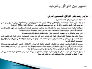 ◦
:‫الدولي‬ ‫المحاسبي‬ ‫التوافق‬ ‫ومعارضو‬ ‫مؤيدو‬

:‫كالتالي‬ ‫كانت‬ ‫للتوافق‬ ‫المؤيدين‬ ‫حجج‬

‫المال‬ ‫س‬p‫أ‬‫ر‬ ‫واق‬p‫س‬‫أ‬ ‫ى‬p‫ل‬‫إ‬ ‫ول‬p‫ص‬‫الو‬ ‫ة‬p‫ف‬‫تكل‬ ‫ن‬p‫م‬ ‫ل‬p‫ل‬‫ويق‬ ‫تثمرين‬p‫س‬‫الم‬ ‫د‬p‫ي‬‫يف‬ ‫اح‬p‫ص‬‫واإلف‬ ،‫ق‬p‫ي‬‫والتدق‬ ‫بة‬p‫س‬‫للمحا‬ ‫الجودة‬ ‫ة‬p‫ي‬‫عال‬ ‫ر‬p‫ي‬‫معاي‬ ‫وجود‬
.‫للمستثمرين‬ ‫وجيد‬ ‫جيد‬ ‫عمل‬ ‫هو‬ ‫التوافق‬ ،‫باختصار‬ .‫العالم‬ ‫أنحاء‬ ‫جميع‬ ‫في‬
April 2004, Nicolaisen
)
)

‫الفرص‬ ‫ل‬pp‫أفض‬ ‫م‬pp‫فه‬ ‫ى‬pp‫عل‬ ‫تثمرين‬pp‫المس‬ ‫اعد‬pp‫تس‬ ‫بية‬pp‫المحاس‬ ‫ر‬pp‫المعايي‬ ‫ن‬pp‫م‬ ‫ة‬pp‫مشترك‬ ‫ة‬pp‫مجموع‬ ‫تخدام‬pp‫باس‬ ‫المعدة‬ ‫ة‬pp‫المالي‬ ‫بيانات‬pp‫ال‬
.‫المختلفة‬ ‫الوطنية‬ ‫المحاسبة‬ ‫معايير‬ ‫من‬ ‫مجموعات‬ ‫تحت‬ ‫المعدة‬ ‫المالية‬ ‫البيانات‬ ‫من‬ ‫بدال‬ ‫االستثمارية‬

.‫المصدرة‬ ‫الشركات‬ ‫تكاليف‬ ‫انخفاض‬ ‫أيضا‬ ‫يمكن‬ ‫المحاسبية‬ ‫المعايير‬ ‫من‬ ‫مشتركة‬ ‫مجموعة‬ ‫تبني‬

‫ا‬p‫ه‬‫الي‬ ‫ي‬p‫م‬‫تتنت‬ ‫ي‬p‫ت‬‫ال‬ ‫الدول‬ ‫ي‬p‫ف‬ ‫كذا‬ ‫و‬ ‫يات‬p‫س‬‫الجن‬ ‫متعددة‬ ‫الشركات‬ ‫ا‬p‫ه‬‫في‬ ‫د‬p‫ج‬‫تتوا‬ ‫ي‬p‫ت‬‫ال‬ ‫الدول‬ ‫ي‬p‫ف‬ ‫ب‬p‫ئ‬‫الضرا‬ ‫لحة‬p‫ص‬‫م‬ ‫ل‬p‫م‬‫ع‬ ‫ك‬p‫ل‬‫كذ‬ ‫هل‬p‫س‬‫ي‬
‫فروع‬ ‫أرباح‬ ‫قياس‬ ‫طرق‬ ‫ي‬ppp‫ف‬ ‫الفروقات‬ ‫ل‬ppp‫تقلي‬ ‫ى‬ppp‫ال‬ ‫يودي‬ ‫ا‬ppp‫مم‬, ‫النفقات‬ ‫و‬ ‫باإليرادات‬ ‫االعتراف‬ ‫ر‬ppp‫معايي‬ ‫ي‬ppp‫ف‬ ‫ق‬ppp‫التناس‬ ‫ة‬ppp‫نتيج‬
.ً
‫ا‬‫دولي‬ ‫المنتشرة‬ ‫الموسسات‬

‫سات‬pp‫موس‬ ‫ا‬pp‫به‬ ‫تقوم‬ ‫ي‬pp‫الت‬ ‫ة‬pp‫المالي‬ ‫تشارة‬pp‫االس‬ ‫و‬ ‫ة‬pp‫المراجع‬ ‫عمليات‬ ‫ف‬pp‫تكالي‬ ‫ض‬pp‫تخفي‬ ‫ي‬pp‫ف‬ ‫ي‬pp‫الدول‬ ‫بي‬pp‫المحاس‬ ‫ق‬pp‫التواف‬ ‫اهم‬pp‫يس‬
‫تتكبد‬p‫س‬ ‫ه‬p‫ع‬‫المراج‬ ‫شركات‬ ‫ن‬p‫إ‬‫ف‬ ‫بية‬p‫س‬‫المحا‬ ‫د‬p‫ع‬‫والقوا‬ ‫بيه‬p‫س‬‫المحا‬ ‫ه‬p‫م‬‫االنظ‬ ‫ه‬p‫ي‬‫عمل‬ ‫ي‬p‫ف‬ ‫اختالف‬ ‫وجود‬ ‫ة‬p‫ل‬‫حا‬ ‫ي‬p‫ف‬‫ف‬ , ‫ة‬p‫ي‬‫الدول‬ ‫ه‬p‫ع‬‫المراج‬
‫دولة‬ ‫كل‬ ‫خصوصية‬ ‫تراعي‬ ‫عمل‬ ‫برامج‬ ‫وإعداد‬ ‫المراجعين‬ ‫بتكوين‬ ‫تتعلق‬ ‫اضافية‬ ‫اعباء‬

‫على‬ ‫للحصول‬ ‫الفرصه‬ ‫باعطائها‬ ‫تمويلها‬ ‫مصادر‬ ‫من‬ ‫مايوسع‬ ‫وهذا‬ ‫الدولية‬ ‫المالية‬ ‫األسواق‬ ‫في‬ ‫الموسسات‬ ‫تسعير‬ ‫عملية‬ ‫يسهل‬
. ‫للموسسة‬ ‫الذاتية‬ ‫الموارد‬ ‫كفايه‬ ‫عدم‬ ‫حالة‬ ‫في‬ ‫خاصه‬ ‫المطلوبه‬ ‫االموال‬
3
-
31
Learning Objective 2
 