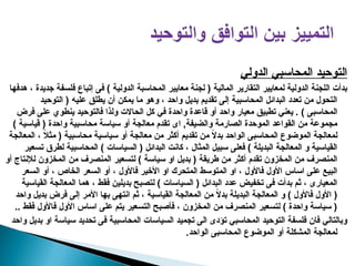 ‫الدولي‬ ‫المحاسبي‬ ‫التوحيد‬
‫هدفها‬ ، ‫جديدة‬ ‫فلسفة‬ ‫إتباع‬ ‫فى‬ ) ‫الدولية‬ ‫المحاسبة‬ ‫معايير‬ ‫لجنة‬ ( ‫المالية‬ ‫التقارير‬ ‫لمعايير‬ ‫الدولية‬ ‫اللجنة‬ ‫بدأت‬
‫التوحيد‬ ( ‫عليه‬ ‫يطلق‬ ‫أن‬ ‫يمكن‬ ‫ما‬ ‫وهو‬ ، ‫واحد‬ ‫بديل‬ ‫تقديم‬ ‫إلى‬ ‫المحاسبية‬ ‫البدائل‬ ‫تعدد‬ ‫من‬ ‫التحول‬
‫في‬ ‫واحدة‬ ‫قاعدة‬ ‫أو‬ ‫واحد‬ ‫معيار‬ ‫تطبيق‬ ‫يعني‬ . ) ‫المحاسبى‬
‫فرض‬ ‫على‬ ‫ينطوي‬ ‫فالتوحيد‬ ‫ولذا‬ ‫الحاالت‬ ‫كل‬
) ‫قياسية‬ ( ‫واحدة‬ ‫محاسبية‬ ‫سياسة‬ ‫أو‬ ‫معالجة‬ ‫تقدم‬ ‫اى‬ ,‫والضيفة‬ ‫الصارمة‬ ‫الموحدة‬ ‫القواعد‬ ‫من‬ ‫مجموعة‬
‫المعالجة‬ ، ً
‫ال‬‫مث‬ ( ‫محاسبية‬ ‫سياسية‬ ‫أو‬ ‫معالجة‬ ‫من‬ ‫أكثر‬ ‫تقديم‬ ‫من‬ ً
‫ال‬‫بد‬ ‫الواحد‬ ‫المحاسبى‬ ‫الموضوع‬ ‫لمعالجة‬
‫تسعير‬ ‫لطرق‬ ‫المحاسبية‬ ) ‫السياسات‬ ( ‫البدائل‬ ‫كانت‬ ، ‫المثال‬ ‫سبيل‬ ‫فعلى‬ ) ‫البديلة‬ ‫المعالجة‬ ‫و‬ ‫القياسية‬
‫أو‬ ‫لإلنتاج‬ ‫المخزون‬ ‫من‬ ‫المنصرف‬ ‫لتسعير‬ ) ‫سياسة‬ ‫او‬ ‫بديل‬ ( ‫طريقة‬ ‫من‬ ‫أكثر‬ ‫تقدم‬ ‫المخزون‬ ‫من‬ ‫المنصرف‬
‫السعر‬ ‫أو‬ ، ‫الخاص‬ ‫السعر‬ ‫أو‬ ، ‫فاألول‬ ‫األخير‬ ‫او‬ ‫المتحرك‬ ‫المتوسط‬ ‫او‬ ، ‫فاألول‬ ‫األول‬ ‫اساس‬ ‫على‬ ‫البيع‬
‫القياسية‬ ‫المعالجة‬ ‫هما‬ ، ‫فقط‬ ‫بديلين‬ ‫لتصبح‬ ) ‫السياسات‬ ( ‫البدائل‬ ‫عدد‬ ‫تخفيض‬ ‫فى‬ ‫بدأت‬ ‫ثم‬ ، ‫المعيارى‬
‫واحد‬ ‫بديل‬ ‫فرض‬ ‫إلى‬ ‫األمر‬ ‫بها‬ ‫انتهى‬ ‫ثم‬ ، ‫القياسية‬ ‫المعالجة‬ ‫من‬ ً
‫ال‬‫بد‬ ‫البديلة‬ ‫المعالجة‬ ‫و‬ ) ‫فاألول‬ ‫األول‬ (
‫فقط‬ ‫فاألول‬ ‫األول‬ ‫اساس‬ ‫على‬ ‫يتم‬ ‫التسعير‬ ‫فأصبح‬ ، ‫المخزون‬ ‫من‬ ‫المنصرف‬ ‫لتسعير‬ ) ‫واحدة‬ ‫سياسة‬ (
.
.
‫واحد‬ ‫بديل‬ ‫او‬ ‫سياسة‬ ‫تحديد‬ ‫فى‬ ‫المحاسبية‬ ‫السياسات‬ ‫تجميد‬ ‫الى‬ ‫تؤدى‬ ‫المحاسبي‬ ‫التوحيد‬ ‫فلسفة‬ ‫فان‬ ‫وبالتالي‬
.‫الواحد‬ ‫المحاسبى‬ ‫الموضوع‬ ‫أو‬ ‫المشكلة‬ ‫لمعالجة‬
 