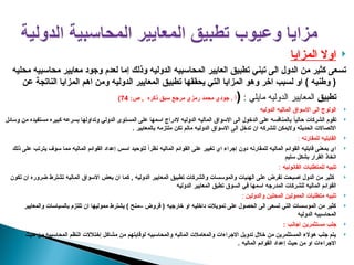 
‫المزايا‬ ‫اوال‬
‫محليه‬ ‫محاسبيه‬ ‫معايير‬ ‫وجود‬ ‫لعدم‬ ‫إما‬ ‫وذلك‬ ‫الدوليه‬ ‫المحاسبيه‬ ‫العايير‬ ‫تطبيق‬ ‫تبني‬ ‫الى‬ ‫الدول‬ ‫من‬ ‫كثير‬ ‫تسعى‬
‫عن‬ ‫الناتجة‬ ‫المزايا‬ ‫اهم‬ ‫ومن‬ ‫الدوليه‬ ‫المعايير‬ ‫تطبيق‬ ‫يحققها‬ ‫التي‬ ‫المزايا‬ ‫وهو‬ ‫اخر‬ ‫لسبب‬ ‫او‬ ) ‫وطنيه‬ (
‫تطبيق‬
: ‫مايلي‬ ‫الدوليه‬ ‫المعايير‬
(
:‫ص‬ , ‫ذكره‬ ‫سبق‬ ‫مرجع‬ ‫رمزي‬ ‫محمد‬ ‫جودي‬ . ‫أ‬
74
)

‫الدوليه‬ ‫الماليه‬ ‫االسواق‬ ‫الى‬ ‫الولوج‬

‫وسائل‬ ‫من‬ ‫مستفيده‬ ‫كبيره‬ ‫بسرعه‬ ‫وتداولها‬ ‫الدولي‬ ‫المستوى‬ ‫على‬ ‫اسمها‬ ‫الدراج‬ ‫الدوليه‬ ‫الماليه‬ ‫االسواق‬ ‫الى‬ ‫الدخول‬ ‫على‬ ‫بالمنافسه‬ ً
‫ا‬‫حالي‬ ‫الشركات‬ ‫تقوم‬
. ‫بالمعايير‬ ‫ملتزمه‬ ‫تكن‬ ‫مالم‬ ‫الدوليه‬ ‫االسواق‬ ‫الى‬ ‫تدخل‬ ‫ان‬ ‫للشركه‬ ‫واليمكن‬ ‫الحديثه‬ ‫االتصاالت‬

‫للمقارنه‬ ‫القابليه‬
:

‫ذلك‬ ‫على‬ ‫يترتب‬ ‫سوف‬ ‫مما‬ ‫الماليه‬ ‫القوائم‬ ‫إعداد‬ ‫اسس‬ ‫لتوحيد‬ ً‫ا‬‫نظر‬ ‫الماليه‬ ‫القوائم‬ ‫على‬ ‫تغيير‬ ‫اي‬ ‫إجراء‬ ‫دون‬ ‫للمقارنه‬ ‫الماليه‬ ‫القوائم‬ ‫قابليه‬ ‫بمعنى‬ ‫اي‬
‫سليم‬ ‫بشكل‬ ‫القرار‬ ‫اتخاذ‬

‫القانونيه‬ ‫للمتطلبات‬ ‫تلبيه‬
:

‫تكون‬ ‫ان‬ ‫ضروره‬ ‫تشترط‬ ‫الماليه‬ ‫االسواق‬ ‫بعض‬ ‫ان‬ ‫كما‬ , ‫الدوليه‬ ‫المعايير‬ ‫تطبيق‬ ‫والشركات‬ ‫والموسسات‬ ‫الهئيات‬ ‫على‬ ‫تفرض‬ ‫اصبحت‬ ‫الدول‬ ‫من‬ ‫كثير‬
‫الدوليه‬ ‫المعايير‬ ‫تطبق‬ ‫السوق‬ ‫في‬ ‫اسمها‬ ‫المدرجه‬ ‫للشركات‬ ‫الماليه‬ ‫القوائم‬

‫والدولين‬ ‫المحلين‬ ‫الممولين‬ ‫متطلبات‬ ‫تلبيه‬
:

‫والمعايير‬ ‫بالسياسات‬ ‫تلتزم‬ ‫ان‬ ‫مموليها‬ ‫يشترط‬ ) ‫–منح‬ ‫قروض‬ ( ‫خارجيه‬ ‫او‬ ‫داخليه‬ ‫تمويالت‬ ‫على‬ ‫الحصول‬ ‫الى‬ ‫تسعى‬ ‫التي‬ ‫الموسسات‬ ‫من‬ ‫كثير‬
‫الدوليه‬ ‫المحاسبيه‬

: ‫اجانب‬ ‫مستثمرين‬ ‫جلب‬

‫حيث‬ ‫من‬ ‫المحاسبيه‬ ‫النظم‬ ‫إختالالت‬ ‫مشاكل‬ ‫من‬ ‫لوقايتهم‬ ‫والمحاسبيه‬ ‫الماليه‬ ‫والمعامالت‬ ‫االجراءات‬ ‫تدويل‬ ‫خالل‬ ‫من‬ ‫المستثمرين‬ ‫هوالء‬ ‫جلب‬ ‫يتم‬
. ‫الماليه‬ ‫القوائم‬ ‫إعداد‬ ‫حيث‬ ‫من‬ ‫او‬ ‫االجراءات‬
 