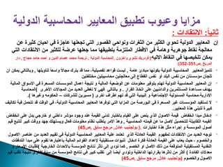 : ‫االنتقادات‬ :ً
‫ا‬‫ثاني‬
‫عن‬ ‫كثيرة‬ ‫احيان‬ ‫في‬ ‫عاجزة‬ ‫تجعلها‬ ‫التي‬ ‫القصور‬ ‫ونواحي‬ ‫الثغرات‬ ‫من‬ ‫الكثير‬ ‫تحوي‬ ‫الدولية‬ ‫المعايير‬ ‫إن‬
‫التي‬ ‫االنتقادات‬ ‫من‬ ‫للكثير‬ ‫عرضة‬ ‫جعلها‬ ‫مما‬ ‫بتطبيقها‬ ‫الملتزمة‬ ‫االقطار‬ ‫في‬ ‫وهامة‬ ‫جوهرية‬ ‫نقاط‬ ‫معالجة‬
‫االتيه‬ ‫النقاط‬ ‫في‬ ‫تلخيصها‬ ‫يمكن‬
‫دار‬ , ‫حجاج‬ ‫حامد‬ ‫احمد‬ ‫و‬ ‫الدين‬ ‫عصام‬ ‫محمد‬ ‫ترجمة‬ , ‫الدولية‬ ‫المحاسبة‬, ‫واخرون‬ ‫تشوي‬ ‫فردريك‬ (
‫ص‬, ‫المريخ‬
351
-
352
:)

‫عامة‬ ‫مبادئ‬ ‫بكونها‬ ‫الدولية‬ ‫المحاسبية‬ ‫تتميزالمعايير‬
,
‫ان‬ ‫يمكن‬ ‫وبالتالي‬ , ‫لتاويلها‬ ً
‫ا‬‫واسع‬ ً
‫ال‬‫مجا‬ ‫يترك‬ ‫قد‬ ‫مما‬ ،‫تفصيلية‬ ‫قواعد‬ ‫ليست‬
‫مختلفتين‬ ‫محاسبيتين‬ ‫معالجتين‬ ‫إلى‬ ‫القطاع‬ ‫نفس‬ ‫أو‬ ‫البلد‬ ‫نفس‬ ‫من‬ ‫مؤسستان‬ ‫تلجأن‬

‫المالية‬ ‫االسواق‬ ‫في‬ ‫المسعرة‬ ‫الموسسات‬ ‫اعمال‬ ‫نتيجة‬ ‫و‬ ‫المالية‬ ‫الوضعية‬ ‫عن‬ ‫معلومات‬ ‫بتوفير‬ ‫تهتم‬ ‫الدولية‬ ‫المحاسبية‬ ‫المعايير‬ ‫إن‬
‫األخرى‬ ‫المجاالت‬ ‫من‬ ‫العديد‬ ‫تغطي‬ ‫ال‬ ‫فهي‬ ‫بالتالي‬ ‫و‬ . ‫القرار‬ ‫اتخاذ‬ ‫على‬ ‫والدائنيين‬ ‫المستثمرين‬ ‫مساعدة‬ ‫بهدف‬
)
‫المحاسبة‬
.) ‫وغيرها‬ ‫الحكومه‬ – ‫للشركات‬ ‫مسيرين‬ ( ‫اخرى‬ ‫اطراف‬ ‫تهم‬ ‫قد‬ ‫التي‬ ‫البيئية‬ ‫و‬ ‫اإلجتماعية‬ ‫المسئولية‬ ‫محاسبة‬،‫اإلدارية‬

‫تكاليف‬ ‫فية‬ ‫تتحمل‬ ‫قد‬ ‫الوقت‬ ‫في‬ ،‫الدولية‬ ‫المحاسبية‬ ‫المعايير‬ ‫توفرها‬ ‫التي‬ ‫المزايا‬ ‫من‬ ‫البورصة‬ ‫في‬ ‫المسعرة‬ ‫غير‬ ‫المؤسسات‬ ‫تستفيد‬ ‫ال‬
.‫المعايير‬ ‫هذة‬ ‫لتبني‬ ‫كبيرة‬

‫انخفاض‬ ‫على‬ ‫يدل‬ ‫خارجي‬ ‫او‬ ‫داخلي‬ ‫مؤشر‬ ‫وجود‬ ‫عند‬ ‫القيمة‬ ‫تدني‬ ‫باختبار‬ ‫القيام‬ ‫على‬ ‫ينص‬ ‫الذي‬ ‫االصول‬ ‫قيمة‬ ‫انخفاض‬ ‫مبدا‬ ‫إدخال‬
‫قيم‬ ‫لتتبع‬ ‫كبير‬ ‫ووقت‬ ‫جهد‬ ‫ويستهلك‬ ‫فعال‬ ‫معلومات‬ ‫نظام‬ ‫يتطلب‬ ‫االمر‬ ‫وهذ‬ , ‫المحاسبية‬ ‫قيمته‬ ‫عن‬ ‫ما‬ ‫الصل‬ ‫للتحصيل‬ ‫اللقاببلة‬ ‫القيمه‬
‫اختبارات‬ ‫هذة‬ ‫مثل‬ ‫إجراء‬ ‫و‬ ‫الموسسة‬ ‫أصول‬
‫ص‬, ‫سابق‬ ‫مرجع‬ ,‫عادل‬ ‫بولجنيب‬ (.
45
)

‫االصول‬ ‫عناصر‬ ‫من‬ ‫العديد‬ ‫تقييم‬ ‫في‬ ‫الدولية‬ ‫المحاسبية‬ ‫المعايير‬ ‫علية‬ ‫تعتمد‬ ‫الذي‬ ‫العادلة‬ ‫القيمة‬ ‫لمفهوم‬ ‫االنتقادات‬ ‫من‬ ‫العديد‬ ‫توجه‬
‫التدفقات‬ ‫مبدأ‬ ‫على‬ ‫تقوم‬ ‫باعتبارها‬ ‫المالية‬ ‫القوائم‬ ‫إلعداد‬ ‫مستقبلية‬ ‫تنبؤات‬ ‫ادخال‬ ‫فكرة‬ ‫العادلة‬ ‫القيمة‬ ‫على‬ ‫يعاب‬ ‫حيث‬ ، ‫والخصوم‬
‫الخارجية‬ ‫باألحداث‬ ‫المؤسسة‬ ‫نتائج‬ ‫تأثر‬ ‫إلى‬ ‫تؤدي‬ ‫كما‬ , ‫الخصم‬ ‫او‬ ‫األصل‬ ‫ذلك‬ ‫من‬ ‫المتوقعة‬ ‫المستقبلية‬ ‫النقدية‬
)
‫و‬ ‫األسعار‬ ‫تقلبات‬
‫قيم‬ ‫تقلب‬ ‫نتيجة‬ ‫ألخرى‬ ‫سنة‬ ‫من‬ ‫المؤسسة‬ ‫نتائج‬ ‫في‬ ‫كبير‬ ‫تقلب‬ ‫إلى‬ ‫أيضا‬ ‫وتودي‬ ‫الداخلية‬ ‫بقرارتها‬ ‫تاثرها‬ ‫من‬ ‫أكثر‬ ) ‫الفائدة‬ ‫معدالت‬
‫والخصوم‬ ‫االصول‬
‫ص‬, ‫سابق‬ ‫مرجع‬ ,‫عادل‬ ‫(بولجنيب‬
45
)
 
