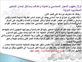 :‫االتي‬ ‫النحو‬ ‫على‬ ‫نوردها‬ ‫تعاريف‬ ‫عده‬ ‫وهناك‬

‫وقياس‬ ‫لتحديد‬ ‫السليمة‬ ‫الطريقة‬ ‫أساس‬ ‫تحديد‬ ‫إلى‬ ‫يهدف‬ ‫أساسي‬ ‫مبدأ‬ ‫أو‬ ‫نموذج‬ ‫أو‬ ‫مقياس‬ ‫بأنه‬
‫المركز‬ ‫على‬ ‫والظروف‬ ‫واألحداث‬ ‫العمليات‬ ‫وتأثير‬ ‫المالية‬ ‫القوائم‬ ‫عناصر‬ ‫عن‬ ‫واإلفصاح‬ ‫وعرض‬
‫ويرتبط‬ ، ‫أعمالها‬ ‫ونتائج‬ ‫للمنشأة‬ ‫المالي‬
‫المحاسبي‬ ‫المعيار‬
‫القوائم‬ ‫عناصر‬ ‫من‬ ‫محدد‬ ‫بعنصر‬ ‫عادة‬
. ‫المالية‬

‫اجتهادهم‬ ‫لدعم‬ ‫المهنيون‬ ‫إليها‬ ‫يرجع‬ ‫قواعدإرشادية‬ ‫بانها‬ ‫المعايير‬ ‫الدوليه‬ ‫القواعد‬ ‫لجنه‬ ‫عرفت‬ ‫كما‬
‫كما‬ ،‫أبدا‬ ‫االجتهاد‬ ‫الحكمةأو‬ ‫تلغي‬ ‫ال‬ ‫ولكنها‬ ،‫حكمتهم‬ ‫واستلهام‬
‫المستوى‬ ‫رفيع‬ ‫مهني‬ ‫وصف‬ ‫أنها‬
‫في‬ ‫الممارسة‬ ‫أو‬ ‫التعبير‬ ‫في‬ ‫االختالف‬ ‫درجة‬ ‫تقليل‬ ‫إلى‬ ‫وتهدف‬ ً
‫ا‬‫عام‬ ً
‫ال‬‫قبو‬ ‫المقبولة‬ ‫المهنية‬ ‫للممارسات‬
‫وعمق‬ ‫طبيعة‬ ‫ولتحديد‬ ‫الفني‬ ‫العمل‬ ‫وكفاءة‬ ‫نوعية‬ ‫لتقييم‬ ‫عام‬ ‫كإطار‬ ‫وتعتمد‬ ،‫المتشابهة‬ ‫الظروف‬
.‫المهنية‬ ‫المسؤولية‬

‫عرف‬ ‫كما‬
Littleton
, ‫محدده‬ ‫لحاله‬ ‫المناسبه‬ ‫للمعالجه‬ ‫يهدف‬ ‫عليه‬ ‫متفق‬ ‫مقياس‬ ‫بانة‬ ‫المعيار‬
‫خيارات‬ ‫من‬ ‫ويقلل‬ ‫التطبيق‬ ‫في‬ ‫ضروريه‬ ‫الغير‬ ‫المرونه‬ ‫من‬ ‫يقلل‬ ‫كما‬ , ‫للمحاسب‬ ً
‫ا‬‫عملي‬ ً‫ا‬‫موشر‬ ‫ويمثل‬
( . ‫االداره‬ ‫أمام‬ ‫التطبيق‬
, ‫الدولية‬ ‫المحاسبة‬,‫الصيح‬ ‫الحميد‬ ‫عبد‬
2009
: ,
42
. )
‫المعايير‬ ‫إصدار‬ ‫ومداخل‬ ‫واهداف‬ ‫واهميته‬ ‫المحاسبي‬ ‫المعيار‬ ‫مفهوم‬ :ً
‫ال‬‫او‬
‫الدولية‬ ‫المحاسبيه‬
 