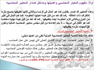 ً
‫ا‬‫ملزم‬ ‫بح‬p‫ص‬‫ي‬ ‫ا‬p‫ه‬‫تطبيق‬ ‫ا‬p‫ه‬‫فان‬ ‫ي‬p‫ل‬‫وبالتا‬ ‫ا‬p‫س‬‫فرن‬ ‫ي‬p‫ف‬ ‫الحال‬ ‫و‬p‫ه‬ ‫ا‬p‫م‬‫ك‬ ‫بقانون‬ ‫در‬p‫ص‬‫ت‬ ‫د‬p‫ق‬ ‫ر‬p‫ي‬‫المعاي‬ ‫وهذه‬
,
‫ر‬p‫ي‬‫كث‬ ‫ي‬p‫ف‬ ‫الحال‬ ‫م‬p‫ه‬ ‫ا‬p‫م‬‫ك‬ ‫ه‬p‫م‬‫الحكو‬ ‫ا‬p‫ه‬‫تعين‬ ‫ه‬p‫ئ‬‫هي‬ ‫ل‬p‫ب‬‫ق‬ ‫ن‬p‫م‬ ‫د‬p‫ع‬‫ت‬ ‫د‬p‫ق‬ ‫ا‬p‫م‬‫ك‬ ‫ه‬p‫ق‬‫العال‬ ‫ذات‬ ‫لالطراف‬
,
‫ه‬p‫ص‬‫مخت‬ ‫ه‬p‫ي‬‫مهن‬ ‫ه‬p‫ئ‬‫هي‬ ‫ل‬p‫ب‬‫ق‬ ‫ن‬p‫م‬ ‫د‬p‫ع‬‫ت‬ ‫د‬p‫ق‬ ‫ا‬p‫م‬‫ك‬ ‫ا‬p‫ه‬‫بتطبيق‬ ً
‫ا‬‫ايض‬ ‫ه‬p‫م‬‫الحكو‬ ‫تلزم‬ ‫ي‬p‫ل‬‫وبالتا‬ ‫الدول‬ ‫ن‬p‫م‬
–
‫وتكون‬ ‫ه‬p‫ي‬‫المال‬ ‫به‬p‫س‬‫المحا‬ ‫ر‬p‫ي‬‫معاي‬ ‫س‬p‫ل‬‫مج‬ ‫ل‬p‫ب‬‫ق‬ ‫ن‬p‫م‬ ‫ا‬p‫ه‬‫اعداد‬ ‫م‬p‫ت‬‫ي‬ ‫اذ‬ ‫ا‬p‫ك‬‫امري‬ ‫ي‬p‫ف‬ ‫الحال‬ ‫و‬p‫ه‬ ‫ا‬p‫م‬‫ك‬
.‫بتطبيقها‬ ‫ملزمه‬ ‫الجهات‬ ‫كل‬

‫الدوليه‬ ‫المحاسبيه‬ ‫المعايير‬ ‫أهميه‬-
:‫مايلي‬ ‫اهمها‬ ‫من‬ ‫لعلى‬ ‫الدولية‬ ‫المحاسبية‬ ‫المعايير‬ ‫الهمية‬ ‫نقاط‬ ‫عدة‬ ‫هناك‬

. ‫المحاسب‬ ‫عمل‬ ‫على‬ ‫تهيمن‬ ‫التي‬ ‫العملي‬ ‫التطبيق‬ ‫أدوات‬ ‫اهم‬ ‫المحاسبه‬ ‫معايير‬ ‫تعتبر‬

‫ه‬ ‫االنظم‬ ‫لمخرجات‬ ‫ه‬ ‫العدال‬ ‫ن‬ ‫م‬ ‫ن‬ ‫ممك‬ ‫قدر‬ ‫بر‬ ‫اك‬ ‫ق‬ ‫يحق‬ ‫يبيه‬ ‫المحاس‬ ‫ر‬ ‫المعايي‬ ‫وجود‬
. ‫المحاسبيه‬ ‫الفوضى‬ ‫مايشبه‬ ‫هناك‬ ‫سيكون‬ ‫المعايير‬ ‫هذه‬ ‫مثل‬ ‫وجود‬ ‫عدم‬ ‫ان‬ ‫اذ‬, ‫المحاسبيه‬

‫م‬ ‫القوائ‬ ‫تخدموا‬ ‫مس‬ ‫ا‬ ‫به‬ ‫ر‬ ‫م‬ ‫ي‬ ‫الت‬ ‫واالزمات‬ ‫ر‬ ‫المعايي‬ ‫هذه‬ ‫غياب‬ ‫ن‬ ‫ع‬ ‫ه‬ ‫الناتج‬ ‫للمضار‬ ً‫ا‬‫نظر‬
‫المهنه‬ ‫ممارسه‬ ‫عند‬ ‫المحاسبون‬ ‫بها‬ ‫يلتزم‬ ‫محاسبيه‬ ‫معايير‬ ‫وضع‬ ‫الى‬ ‫الحاجه‬ ‫ظهرت‬ ‫الماليه‬
(
‫الدوليه‬ ‫المحاسبيه‬ ‫المعايير‬ ‫تطبيق‬ ‫اثار‬ – ‫دكتوراه‬ ‫اطروحه‬
ISA- IFRS
)
‫تومي‬ ‫بن‬ ‫بدره‬ )
)
‫المحاسبيه‬ ‫المعايير‬ ‫إصدار‬ ‫ومداخل‬ ‫واهميتها‬ ‫المحاسبي‬ ‫المعيار‬ ‫مفهوم‬ :ً
‫ال‬‫او‬
 