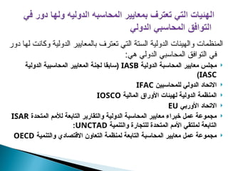 ‫دور‬ ‫لها‬ ‫وكانت‬ ‫الدولية‬ ‫بالمعايير‬ ‫تعترف‬ ‫التي‬ ‫الستة‬ ‫الدولية‬ ‫والهيئات‬ ‫المنظمات‬
:‫هي‬ ‫الدولي‬ ‫المحاسبي‬ ‫التوافق‬ ‫في‬

‫الدولية‬ ‫المحاسبة‬ ‫معايير‬ ‫مجلس‬
IASB
‫لجنة‬ ‫(سابقا‬
‫الدولية‬ ‫المحاسبية‬ ‫المعايير‬
IASC
)

‫للمحاسبين‬ ‫الدولي‬ ‫االتحاد‬
IFAC

‫المالية‬ ‫األوراق‬ ‫لهيئات‬ ‫الدولية‬ ‫المنظمة‬
IOSCO

‫األوربي‬ ‫االتحاد‬
EU

‫المتحدة‬ ‫لألمم‬ ‫التابعة‬ ‫والتقارير‬ ‫الدولية‬ ‫المحاسبة‬ ‫معايير‬ ‫خبراء‬ ‫عمل‬ ‫مجموعة‬
ISAR
‫والتنمية‬ ‫للتجارة‬ ‫المتحدة‬ ‫األمم‬ ‫لملتقي‬ ‫التابعة‬
UNCTAD
:

‫والتنمية‬ ‫االقتصادي‬ ‫التعاون‬ ‫لمنظمة‬ ‫التابعة‬ ‫المحاسبة‬ ‫معايير‬ ‫عمل‬ ‫مجموعة‬
OECD
 