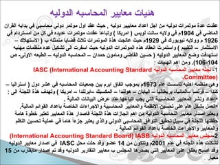 ‫الدوليه‬ ‫المحاسبه‬ ‫معايير‬ ‫هئيات‬
‫القران‬ ‫بدايه‬ ‫في‬ ‫محاسبي‬ ‫دولي‬ ‫موتمر‬ ‫اول‬ ‫عقد‬ ‫حيث‬ , ‫دوليه‬ ‫معاييير‬ ‫اعداد‬ ‫اجل‬ ‫من‬ ‫دوليه‬ ‫موتمرات‬ ‫عدة‬ ‫عقدت‬
‫في‬ ‫الماضي‬
1904
‫في‬ ‫امستردام‬ ‫من‬ ‫كل‬ ‫في‬ ‫عديده‬ ‫موتمرات‬ ‫عقدت‬ ً
‫ا‬‫وتباع‬ ) ‫امريكا‬ ( ‫لويس‬ ‫سانت‬ ‫واليه‬ ‫في‬ ‫م‬
1926
‫في‬ ‫نيويورك‬ ‫وواليه‬ ‫م‬
1929
– ‫االستهالك‬ ( ‫ب‬ ‫متمثله‬ ‫قضايا‬ ‫ثالث‬ ‫الموتمرات‬ ‫هذة‬ ‫عالجت‬ ‫حيث‬ ‫م‬
‫مهنيه‬ ‫منظمات‬ ‫عده‬ ‫تشكيل‬ ‫الى‬ ‫اسفرت‬ ‫حيث‬ ‫الدوليه‬ ‫الموتمرات‬ ‫هذه‬ ‫انعقاد‬ ‫واستمرت‬ ) ‫التقييم‬ – ‫االستثمار‬
‫ص‬ -‫االولى‬ ‫الطبعه‬ – ‫الدوليه‬ ‫المحاسبه‬ – ‫حمدان‬ ‫ومامون‬ ‫القاضي‬ ‫حسين‬ ( ‫الدوليه‬ ‫المعايير‬ ‫وضع‬ ‫استهدفت‬
104
-
106
‫الهئيات‬ ‫اهم‬ ‫ومن‬ .)
:
1
-
‫الدوليه‬ ‫المحاسبه‬ ‫معايير‬ ‫لجنه‬
IASC (International Accounting Standard
Committee)
.
‫عام‬ ‫تاسست‬ ‫اهليه‬ ‫منظمه‬ ‫وهي‬
1973
– ‫استراليا‬ ( ‫دول‬ ‫عشر‬ ‫في‬ ‫المحاسبه‬ ‫جمعيات‬ ‫بين‬ ‫ابرم‬ ‫اتفاق‬ ‫بموجب‬ ‫م‬
: ‫الى‬ ‫اللجنة‬ ‫هذة‬ ‫وتهدف‬ ) ‫امريكا‬ – ‫–ايرلندا‬ ‫المكسيك‬ – ‫هولندا‬ – ‫اليابان‬ – ‫بريطانيا‬ -‫–المانيا‬ ‫فرنسا‬ – ‫كندا‬
•
. ‫المالية‬ ‫البيانات‬ ‫عرض‬ ‫عند‬ ‫اتباعها‬ ‫يجب‬ ‫التي‬ ‫المحاسبية‬ ‫المعايير‬ ‫ونشر‬ ‫إعداد‬
•
.‫المالية‬ ‫القوائم‬ ‫باعداد‬ ‫الخاصة‬ ‫واالجراءات‬ ‫المحاسبية‬ ‫والمعايير‬ ‫االنظمة‬ ‫تحسين‬ ‫على‬ ‫عام‬ ‫بشكل‬ ‫العمل‬
‫هامة‬ ‫خطوة‬ ‫تعتبر‬ ‫المعايير‬ ‫هذة‬ ‫فاصدار‬ ‫اللجنة‬ ‫هذة‬ ‫انجازات‬ ‫اهم‬ ‫من‬ ‫الدولية‬ ‫النحاسبة‬ ‫معايير‬ ‫ويعتبراصدلر‬
‫النظم‬ ‫تحسين‬ ‫عملية‬ ‫في‬ ً
‫ا‬‫هام‬ ً‫ا‬‫جزء‬ ‫يعتبر‬ ‫والذي‬ ‫الدولي‬ ‫المحاسبي‬ ‫التوافق‬ ‫تحقيق‬ ‫سبيل‬ ‫في‬ ‫اللجنة‬ ‫حققتها‬
. ‫المالية‬ ‫القوائم‬ ‫باعداد‬ ‫الخاصة‬ ‫واالجراءت‬ ‫والمعايير‬
2
-
‫الدوليه‬ ‫المحاسبه‬ ‫معايير‬ ‫مجلس‬
International Accounting Standard Board) IASB
)
‫عام‬ ‫في‬ ‫اللجنه‬ ‫هذه‬ ‫تشكلت‬
2001
‫من‬ ‫وتتكون‬ ‫م‬
14
‫محل‬ ‫حلت‬ ‫وقد‬ ‫عضو‬
IASC
‫الدوليه‬ ‫معايير‬ ‫اصدار‬ ‫في‬
‫من‬ ‫مايقارب‬ ‫إصدار‬ ‫تم‬ ‫وقد‬ ‫الدوليه‬ ‫التقارير‬ ‫معايير‬ ‫ب‬ ‫المجلس‬ ‫يصدرها‬ ‫التي‬ ‫المعايير‬ ‫على‬ ‫يطلق‬ ‫اصبح‬ ‫وقد‬
15
‫معيار‬
.
 