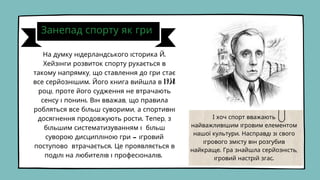 Занепад спорту як гри
На думку нідерландського історика Й.
Хейзінги розвиток спорту рухається в
такому напрямку, що ставлення до гри стає
все серйознішим. Його книга вийшла в 1938
році, проте його судження не втрачають
сенсу і понині. Він вважав, що правила
робляться все більш суворими, а спортивні
досягнення продовжують рости. Тепер, з
більшим систематизуванням і більш
суворою дисципліною гри - ігровий
поступово втрачається. Це проявляється в
поділі на любителів і професіоналів.
І хоч спорт вважають
найважливішим ігровим елементом
нашої культури. Насправді зі свого
ігрового змісту він розгубив
найкраще. Гра знайшла серйозність,
ігровий настрій згас.
 