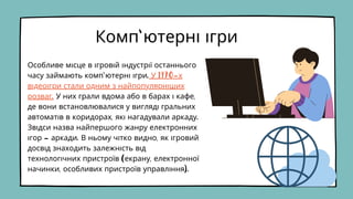 Особливе місце в ігровій індустрії останнього
часу займають комп'ютерні ігри. У 1970-х
відеоігри стали одним з найпопулярніших
розваг. У них грали вдома або в барах і кафе,
де вони встановлювалися у вигляді гральних
автоматів в коридорах, які нагадували аркаду.
Звідси назва найпершого жанру електронних
ігор - аркади. В ньому чітко видно, як ігровий
досвід знаходить залежність від
технологічних пристроїв (екрану, електронної
начинки, особливих пристроїв управління).
Комп'ютерні ігри
 