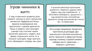 Ігрові чинники в
житті
У ході історичного розвитку роль
ігрового чинника в житті суспільства
змінюється. Відбувається більш
виразне розмежування між
практичною і ігровою діяльністю.
Якщо в первісні часи культурні
сценарії ігор істотним чином
визначали діяльність людей у всіх
сферах соціального життя, то в
пізніших культурах люди прагнуть
чітко обмежувати «справу» від «гри».
У сучасній цивілізації практицизм,
діловитість, тверезість суджень явно
беруть гору над «грайливістю», а
об'єктивна необхідність і доцільність -
над непрактичним, непотрібним
приносить шкоду прагненням до «чесної
гри» за правилами.
Хоча усюди продовжує процвітати
прагнення до рекордів. Дух
змагальності охоплює економічне
життя, проникає в сферу мистецтва,
наукову полеміку. Ігровий елемент
набуває якість пуерілізма -
наївності і дитячості.
 