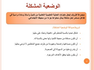 ‫المشكلة‬ ‫الوضعية‬
‫المشكلة‬ ‫الوضعية‬ ‫صياغة‬ ‫شروط‬
:

‫تثير‬ ‫للمتعلم‬ ‫بالنسبة‬ ‫تحديا‬ ‫تشكل‬
‫دافعيتة‬
‫على‬ ‫وتحثه‬
‫حلها‬
.

‫بالنسبة‬ ‫معنى‬ ‫ولها‬ ‫التلميذ‬ ‫محيط‬ ‫من‬ ‫مستقاة‬ ‫تكون‬ ‫أن‬
‫له‬
.

‫بحلها‬ ‫توحي‬ ‫ال‬ ‫المتعلمين‬ ‫جميع‬ ‫طرف‬ ‫من‬ ‫ومفهومة‬ ‫واضحة‬ ‫صياغتها‬ ‫تكون‬ ‫أن‬
.

‫الصعوبة‬ ‫إلى‬ ‫السهولة‬ ‫من‬ ‫حلها‬ ‫يتدرج‬ ‫أن‬
.

‫األهداف‬ ‫يحقق‬ ‫حلها‬ ‫يكون‬ ‫أن‬
‫المرجوة‬
.
‫التعليمية‬ ‫العملية‬ ‫مكونات‬ ‫تجعل‬ ‫ظروف‬ ‫مجموعة‬
‫التعلمية‬
‫في‬ ‫دراسية‬ ‫ومادة‬ ‫وأستاذ‬ ‫تلميذ‬ ‫من‬
‫االجتماعي‬ ‫محيطه‬ ‫من‬ ‫جزءا‬ ‫محتواها‬ ‫يمثل‬ ‫مشكلة‬ ‫لحل‬ ‫مستمر‬ ‫تفاعل‬
.
4
 