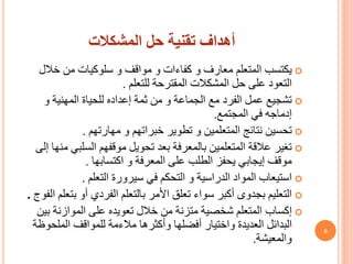 ‫المشكالت‬ ‫حل‬ ‫تقنية‬ ‫أهداف‬

‫يكتسب‬
‫المتعلم‬
‫خال‬ ‫من‬ ‫سلوكيات‬ ‫و‬ ‫مواقف‬ ‫و‬ ‫كفاءات‬ ‫و‬ ‫معارف‬
‫ل‬
‫المقترحة‬ ‫المشكالت‬ ‫حل‬ ‫على‬ ‫التعود‬
‫للتعلم‬
.

‫و‬ ‫المهنية‬ ‫للحياة‬ ‫إعداده‬ ‫ثمة‬ ‫من‬ ‫و‬ ‫الجماعة‬ ‫مع‬ ‫الفرد‬ ‫عمل‬ ‫تشجيع‬
‫المجتمع‬ ‫في‬ ‫إدماجه‬
.

‫و‬ ‫خبراتهم‬ ‫تطوير‬ ‫و‬ ‫المتعلمين‬ ‫نتائج‬ ‫تحسين‬
‫مهارتهم‬
.

‫السلب‬ ‫موقفهم‬ ‫تحويل‬ ‫بعد‬ ‫بالمعرفة‬ ‫المتعلمين‬ ‫عالقة‬ ‫تغير‬
‫إلى‬ ‫منها‬ ‫ي‬
‫و‬ ‫المعرفة‬ ‫على‬ ‫الطلب‬ ‫يحفز‬ ‫إيجابي‬ ‫موقف‬
‫اكتسابها‬
.

‫في‬ ‫التحكم‬ ‫و‬ ‫الدراسية‬ ‫المواد‬ ‫استيعاب‬
‫سيرورة‬
‫التعلم‬
.

‫ب‬ ‫أو‬ ‫الفردي‬ ‫بالتعلم‬ ‫األمر‬ ‫تعلق‬ ‫سواء‬ ‫أكبر‬ ‫بجدوى‬ ‫التعليم‬
‫تعلم‬
‫الفوج‬
.

‫إكساب‬
‫ب‬ ‫الموازنة‬ ‫على‬ ‫تعويده‬ ‫خالل‬ ‫من‬ ‫متزنة‬ ‫شخصية‬ ‫المتعلم‬
‫ين‬
‫وأكثرها‬ ‫أفضلها‬ ‫واختيار‬ ‫العديدة‬ ‫البدائل‬
‫مالءمة‬
‫الملح‬ ‫للمواقف‬
‫وظة‬
‫والمعيشة‬
.
6
 