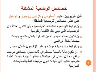 ‫المشكلة‬ ‫الوضعية‬ ‫خصائص‬
‫منهم‬ ،‫ربويون‬ّ‫ت‬‫ال‬ ‫فق‬ّ‫ت‬‫ا‬
‫أسطولفي‬
‫و‬
‫كزافيي‬
‫روجيرز‬
‫و‬
‫دوكتيل‬
‫خصائص‬ ‫عشر‬ ‫على‬
‫للوضعية‬
‫المشكلة‬
:

‫تنت‬ ‫وأن‬ ‫ّنة‬‫ي‬‫مع‬ ‫بكفاية‬ ‫المشكلة‬ ‫الوضعية‬ ‫ترتبط‬ ‫أن‬
‫من‬ ‫لعائلة‬ ‫مي‬
‫الكفاية‬ ‫هذه‬ ‫تبني‬ ‫تي‬ّ‫ال‬ ‫الوضعيات‬
‫مها‬ّ‫و‬‫وتق‬
.

‫وليس‬ ‫مندمج‬ ‫بشكل‬ ‫الموارد‬ ‫من‬ ‫لمجموعة‬ ‫ّئة‬‫ب‬‫مع‬ ‫تكون‬ ‫أن‬
‫ت‬
‫بشكل‬ ‫مضافة‬
‫تراكمي‬
.

‫ة‬ّ‫م‬‫مه‬ ‫بأداء‬ ‫ترتبط‬ ‫أن‬
‫مركبة‬
ّ‫د‬‫مح‬ ‫مشكل‬ ‫حول‬ ‫متمركزة‬ ‫و‬
‫د‬
.

‫اجتما‬ ‫سياق‬ ‫ذات‬ ‫أي‬ ‫للمتعلم‬ ‫سبة‬ّ‫ن‬‫بال‬ ‫ة‬ّ‫دال‬ ‫تكون‬ ‫أن‬
‫مرتبط‬ ‫عي‬
‫وليس‬ ‫المهنية‬ ‫أو‬ ‫اليومية‬ ‫حياته‬ ‫في‬ ‫لمعنى‬ ‫وحامل‬ ‫بواقع‬
‫ما‬ّ‫تعل‬ ‫ت‬
‫بالمعلوما‬ ‫فقط‬ ‫مرتبطة‬ ‫تكون‬ ‫ال‬ ‫ها‬ّ‫ن‬‫أ‬ ‫أي‬ ،‫عاديا‬ ‫مدرسيا‬
‫ت‬
‫المدرسية‬
.
7
 