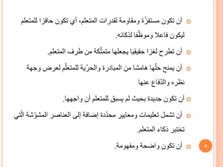 
‫ل‬ ‫حافزا‬ ‫تكون‬ ‫أي‬ ،‫المتعلم‬ ‫لقدرات‬ ‫ومقاومة‬ ‫ة‬ّ‫ز‬‫مستف‬ ‫تكون‬ ‫أن‬
‫لمتعلم‬
‫فا‬ّ‫وموظ‬ ‫فاعال‬ ‫ليكون‬
‫لذكائه‬
.

‫لغزا‬ ‫تطرح‬ ‫أن‬
‫حقيقيا‬
‫طرف‬ ‫من‬ ‫كة‬ّ‫متمل‬ ‫يجعلها‬
‫المتعلم‬
.

‫و‬ ‫لعرض‬ ‫م‬ّ‫للمتعل‬ ‫ّية‬‫ر‬‫والح‬ ‫المبادرة‬ ‫من‬ ‫هامشا‬ ‫ها‬ّ‫حل‬ ‫يمنح‬ ‫أن‬
‫جهة‬
‫عنها‬ ‫فاع‬ّ‫د‬‫وال‬ ‫نظره‬

‫أن‬ ‫للمتعلم‬ ‫يسبق‬ ‫لم‬ ‫بحيث‬ ‫جديدة‬ ‫تكون‬ ‫أن‬
‫واجهها‬
.

‫المش‬ ‫العناصر‬ ‫إلى‬ ‫إضافة‬ ‫دة‬ّ‫د‬‫مح‬ ‫ومعايير‬ ‫تعليمات‬ ‫تشمل‬ ‫أن‬
‫تي‬ّ‫ال‬ ‫شة‬ّ‫و‬
‫ذكاء‬ ‫تختبر‬
‫المتعلم‬
.

‫واضحة‬ ‫تكون‬ ‫أن‬
‫ومفهومة‬
. 8
 
