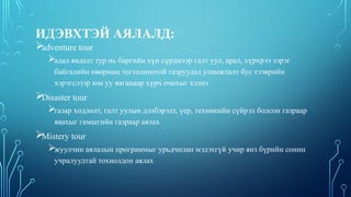 ИДЭВХТЭЙ АЯЛАЛД:

adventure tour
адал явдалт тур нь баргийн хүн сүрдмээр галт уул, арал, хүрхрээ зэрэг
байгалийн өвөрмөц тогтолцоотой газруудад уламжлалт бус тээврийн
хэрэгслээр юм уу явганаар хүрч очихыг хэлнэ

Disaster tour
газар хөдлөлт, галт уулын дэлбэрэлт, үер, техникийн сүйрэл болсон газраар
явахыг гамшгийн газраар аялах

Mistery tour
жуулчин аялалын программыг урьдчилан мэдэхгүй учир янз бүрийн сонин
учралуудтай тохиолдон аялах
 