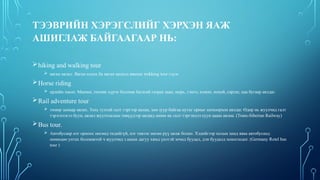 ТЭЭВРИЙН ХЭРЭГСЛИЙГ ХЭРХЭН ЯАЖ
АШИГЛАЖ БАЙГААГААР НЬ:
hiking and walking tour
 явган аялал. Явган алхах ба явган аялалд явахыг trekking tour гэдэг.
Horse riding
 ердийн хөсөг. Машин, техник хүрэх боломж багатай газраа заан, морь, тэмээ, илжиг, нохой, сарлаг, цаа бугаар аялдаг.
Rail adventure tour
 төмөр замаар аялах. Тохь тухтай галт тэргээр аялан, зам зуур байгаа нутаг орныг шохоорхон аялдаг. Өдөр нь жуулчид галт
тэрэгнээсээ буун, аялал жуулчлалын төвүүдээр аялаад шөнө нь галт тэргэндээ суун цааш аялна. (Trans-Siberian Railway)
Bus tour.
 Автобусаар нэг орноос нөгөөд төдийгүй, нэг тивээс нөгөө рүү аялж болно. Хэдийгээр холын замд яваа автобусанд
шөнөдөө унтах боломжтой ч жуулчид з амын дагуу хямд үнэтэй зочид буудал, дэн буудалд хоноглодог. (Germany Rotel bus
tour )
 