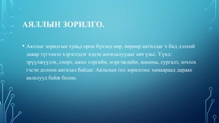 АЯЛЛЫН ЗОРИЛГО.
• Аяллыг зорилгын хувьд орон бүхэнд өөр, өөрөөр ангилдаг ч бид дэлхий
даяар түгээмэл хэрэглэдэг хэдэн ангилалуудыг авч үзье. Үүнд:
эрүүлжүүлэх, спорт, ажил хэргийн, мэргэжлийн, шашны, сургалт, зочлох
гэсэн долоон ангилал байдаг. Аялалын гол зорилгоос хамаараад дараах
аялалууд байж болно.
 