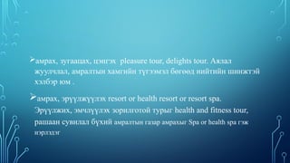 амрах, зугаацах, цэнгэх pleasure tour, delights tour. Аялал
жуулчлал, амралтын хамгийн түгээмэл бөгөөд нийтийн шинжтэй
хэлбэр юм .
амрах, эрүүлжүүлэх resort or health resort or resort spa.
Эрүүлжих, эмчлүүлэх зорилготой турыг health and fitness tour,
рашаан сувилал бүхий амралтын газар амрахыг Spa or health spa гэж
нэрлэдэг
 