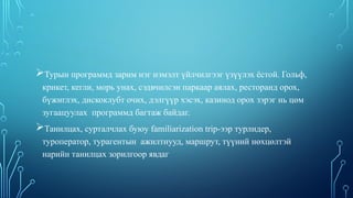 Турын программд зарим нэг нэмэлт үйлчилгээг үзүүлэх ёстой. Гольф,
крикет, кегли, морь унах, сэдвчилсэн паркаар аялах, ресторанд орох,
бүжиглэх, дискоклубт очих, дэлгүүр хэсэх, казинод орох зэрэг нь цөм
зугаацуулах программд багтаж байдаг.
Танилцах, сурталчлах буюу familiarization trip-ээр турлидер,
туроператор, турагентын ажилтнууд, маршрут, түүний нөхцөлтэй
нарийн танилцах зорилгоор явдаг
 