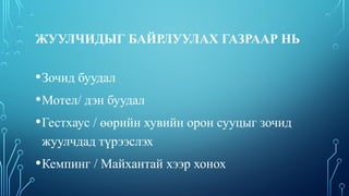 ЖУУЛЧИДЫГ БАЙРЛУУЛАХ ГАЗРААР НЬ
•Зочид буудал
•Мотел/ дэн буудал
•Гестхаус / өөрийн хувийн орон сууцыг зочид
жуулчдад түрээслэх
•Кемпинг / Майхантай хээр хонох
 