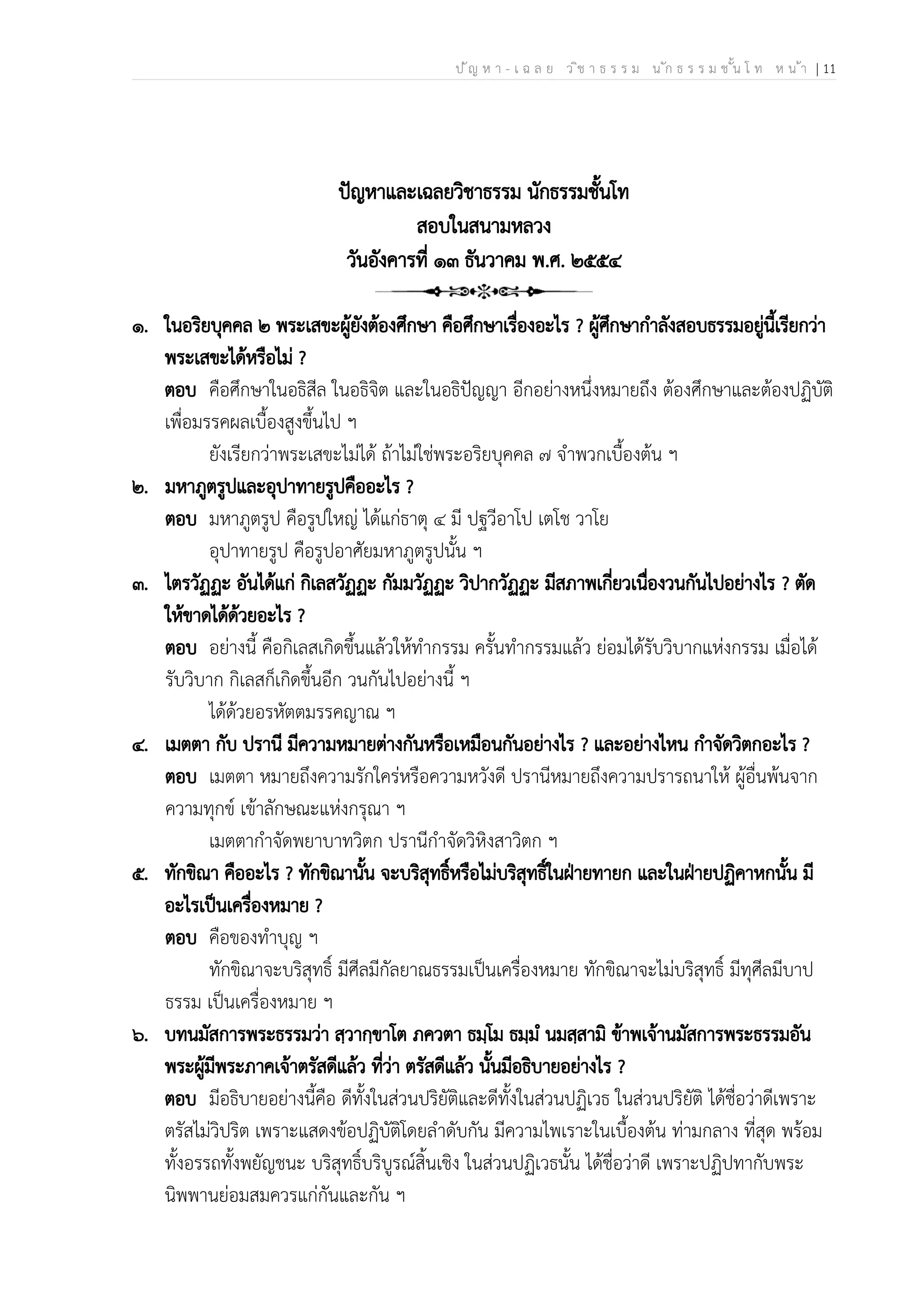 ป ัญ ห า - เ ฉ ล ย ว ิช า ธ ร ร ม น ัก ธ ร ร ม ช ั้น โ ท ห น ้า | 11
ปัญหาและเฉลยวิชาธรรม นักธรรมชั้นโท
สอบในสนามหลวง
วันอังคารที่ ๑๓ ธันวาคม พ.ศ. ๒๕๕๔
๑. ในอริยบุคคล ๒ พระเสขะผู้ยังต้องศึกษา คือศึกษาเรื่องอะไร ? ผู้ศึกษากำลังสอบธรรมอยู่นี้เรียกว่า
พระเสขะได้หรือไม่ ?
ตอบ คือศึกษาในอธิสีล ในอธิจิต และในอธิปัญญา อีกอย่างหนึ่งหมายถึง ต้องศึกษาและต้องปฏิบัติ
เพื่อมรรคผลเบื้องสูงขึ้นไป ฯ
ยังเรียกว่าพระเสขะไม่ได้ ถ้าไม่ใช่พระอริยบุคคล ๗ จำพวกเบื้องต้น ฯ
๒. มหาภูตรูปและอุปาทายรูปคืออะไร ?
ตอบ มหาภูตรูป คือรูปใหญ่ ได้แก่ธาตุ ๔ มี ปฐวีอาโป เตโช วาโย
อุปาทายรูป คือรูปอาศัยมหาภูตรูปนั้น ฯ
๓. ไตรวัฏฏะ อันได้แก่ กิเลสวัฏฏะ กัมมวัฏฏะ วิปากวัฏฏะ มีสภาพเกี่ยวเนื่องวนกันไปอย่างไร ? ตัด
ให้ขาดได้ด้วยอะไร ?
ตอบ อย่างนี้ คือกิเลสเกิดขึ้นแล้วให้ทำกรรม ครั้นทำกรรมแล้ว ย่อมได้รับวิบากแห่งกรรม เมื่อได้
รับวิบาก กิเลสก็เกิดขึ้นอีก วนกันไปอย่างนี้ ฯ
ได้ด้วยอรหัตตมรรคญาณ ฯ
๔. เมตตา กับ ปรานี มีความหมายต่างกันหรือเหมือนกันอย่างไร ? และอย่างไหน กำจัดวิตกอะไร ?
ตอบ เมตตา หมายถึงความรักใคร่หรือความหวังดี ปรานีหมายถึงความปรารถนาให้ ผู้อื่นพ้นจาก
ความทุกข์ เข้าลักษณะแห่งกรุณา ฯ
เมตตากำจัดพยาบาทวิตก ปรานีกำจัดวิหิงสาวิตก ฯ
๕. ทักขิณา คืออะไร ? ทักขิณานั้น จะบริสุทธิ์หรือไม่บริสุทธิ์ในฝ่ายทายก และในฝ่ายปฏิคาหกนั้น มี
อะไรเป็นเครื่องหมาย ?
ตอบ คือของทำบุญ ฯ
ทักขิณาจะบริสุทธิ์ มีศีลมีกัลยาณธรรมเป็นเครื่องหมาย ทักขิณาจะไม่บริสุทธิ์ มีทุศีลมีบาป
ธรรม เป็นเครื่องหมาย ฯ
๖. บทนมัสการพระธรรมว่า สฺวากฺขาโต ภควตา ธมฺโม ธมฺมํ นมสฺสามิ ข้าพเจ้านมัสการพระธรรมอัน
พระผู้มีพระภาคเจ้าตรัสดีแล้ว ที่ว่า ตรัสดีแล้ว นั้นมีอธิบายอย่างไร ?
ตอบ มีอธิบายอย่างนี้คือ ดีทั้งในส่วนปริยัติและดีทั้งในส่วนปฏิเวธ ในส่วนปริยัติ ได้ชื่อว่าดีเพราะ
ตรัสไม่วิปริต เพราะแสดงข้อปฏิบัติโดยลำดับกัน มีความไพเราะในเบื้องต้น ท่ามกลาง ที่สุด พร้อม
ทั้งอรรถทั้งพยัญชนะ บริสุทธิ์บริบูรณ์สิ้นเชิง ในส่วนปฏิเวธนั้น ได้ชื่อว่าดี เพราะปฏิปทากับพระ
นิพพานย่อมสมควรแก่กันและกัน ฯ
 