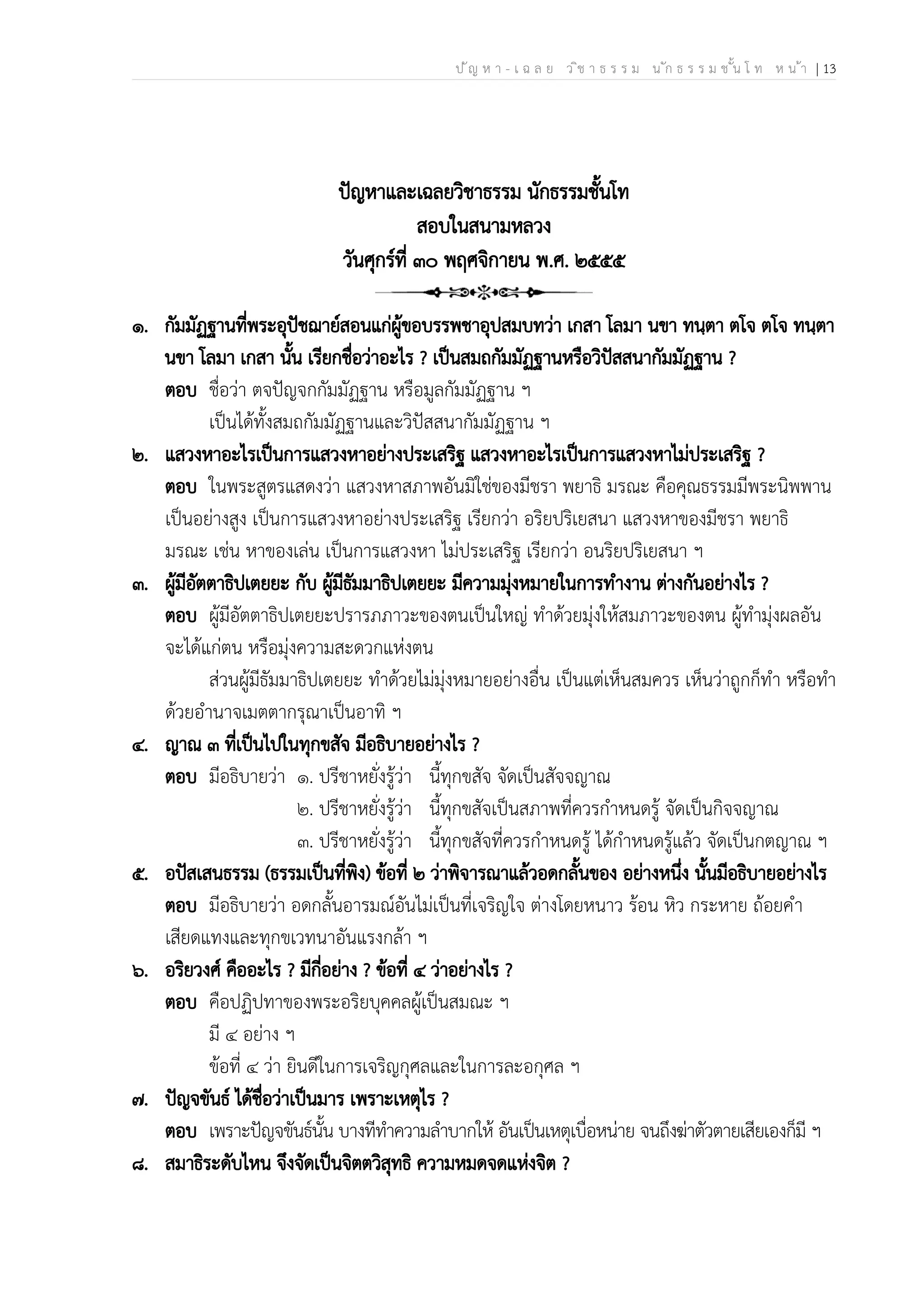 ป ัญ ห า - เ ฉ ล ย ว ิช า ธ ร ร ม น ัก ธ ร ร ม ช ั้น โ ท ห น ้า | 13
ปัญหาและเฉลยวิชาธรรม นักธรรมชั้นโท
สอบในสนามหลวง
วันศุกร์ที่ ๓๐ พฤศจิกายน พ.ศ. ๒๕๕๕
๑. กัมมัฏฐานที่พระอุปัชฌาย์สอนแก่ผู้ขอบรรพชาอุปสมบทว่า เกสา โลมา นขา ทนฺตา ตโจ ตโจ ทนฺตา
นขา โลมา เกสา นั้น เรียกชื่อว่าอะไร ? เป็นสมถกัมมัฏฐานหรือวิปัสสนากัมมัฏฐาน ?
ตอบ ชื่อว่า ตจปัญจกกัมมัฏฐาน หรือมูลกัมมัฏฐาน ฯ
เป็นได้ทั้งสมถกัมมัฏฐานและวิปัสสนากัมมัฏฐาน ฯ
๒. แสวงหาอะไรเป็นการแสวงหาอย่างประเสริฐ แสวงหาอะไรเป็นการแสวงหาไม่ประเสริฐ ?
ตอบ ในพระสูตรแสดงว่า แสวงหาสภาพอันมิใช่ของมีชรา พยาธิ มรณะ คือคุณธรรมมีพระนิพพาน
เป็นอย่างสูง เป็นการแสวงหาอย่างประเสริฐ เรียกว่า อริยปริเยสนา แสวงหาของมีชรา พยาธิ
มรณะ เช่น หาของเล่น เป็นการแสวงหา ไม่ประเสริฐ เรียกว่า อนริยปริเยสนา ฯ
๓. ผู้มีอัตตาธิปเตยยะ กับ ผู้มีธัมมาธิปเตยยะ มีความมุ่งหมายในการทำงาน ต่างกันอย่างไร ?
ตอบ ผู้มีอัตตาธิปเตยยะปรารภภาวะของตนเป็นใหญ่ ทำด้วยมุ่งให้สมภาวะของตน ผู้ทำมุ่งผลอัน
จะได้แก่ตน หรือมุ่งความสะดวกแห่งตน
ส่วนผู้มีธัมมาธิปเตยยะ ทำด้วยไม่มุ่งหมายอย่างอื่น เป็นแต่เห็นสมควร เห็นว่าถูกก็ทำ หรือทำ
ด้วยอำนาจเมตตากรุณาเป็นอาทิ ฯ
๔. ญาณ ๓ ที่เป็นไปในทุกขสัจ มีอธิบายอย่างไร ?
ตอบ มีอธิบายว่า ๑. ปรีชาหยั่งรู้ว่า นี้ทุกขสัจ จัดเป็นสัจจญาณ
๒. ปรีชาหยั่งรู้ว่า นี้ทุกขสัจเป็นสภาพที่ควรกำหนดรู้ จัดเป็นกิจจญาณ
๓. ปรีชาหยั่งรู้ว่า นี้ทุกขสัจที่ควรกำหนดรู้ ได้กำหนดรู้แล้ว จัดเป็นกตญาณ ฯ
๕. อปัสเสนธรรม (ธรรมเป็นที่พิง) ข้อที่ ๒ ว่าพิจารณาแล้วอดกลั้นของ อย่างหนึ่ง นั้นมีอธิบายอย่างไร
ตอบ มีอธิบายว่า อดกลั้นอารมณ์อันไม่เป็นที่เจริญใจ ต่างโดยหนาว ร้อน หิว กระหาย ถ้อยคำ
เสียดแทงและทุกขเวทนาอันแรงกล้า ฯ
๖. อริยวงศ์ คืออะไร ? มีกี่อย่าง ? ข้อที่ ๔ ว่าอย่างไร ?
ตอบ คือปฏิปทาของพระอริยบุคคลผู้เป็นสมณะ ฯ
มี ๔ อย่าง ฯ
ข้อที่ ๔ ว่า ยินดีในการเจริญกุศลและในการละอกุศล ฯ
๗. ปัญจขันธ์ ได้ชื่อว่าเป็นมาร เพราะเหตุไร ?
ตอบ เพราะปัญจขันธ์นั้น บางทีทำความลำบากให้ อันเป็นเหตุเบื่อหน่าย จนถึงฆ่าตัวตายเสียเองก็มี ฯ
๘. สมาธิระดับไหน จึงจัดเป็นจิตตวิสุทธิ ความหมดจดแห่งจิต ?
 