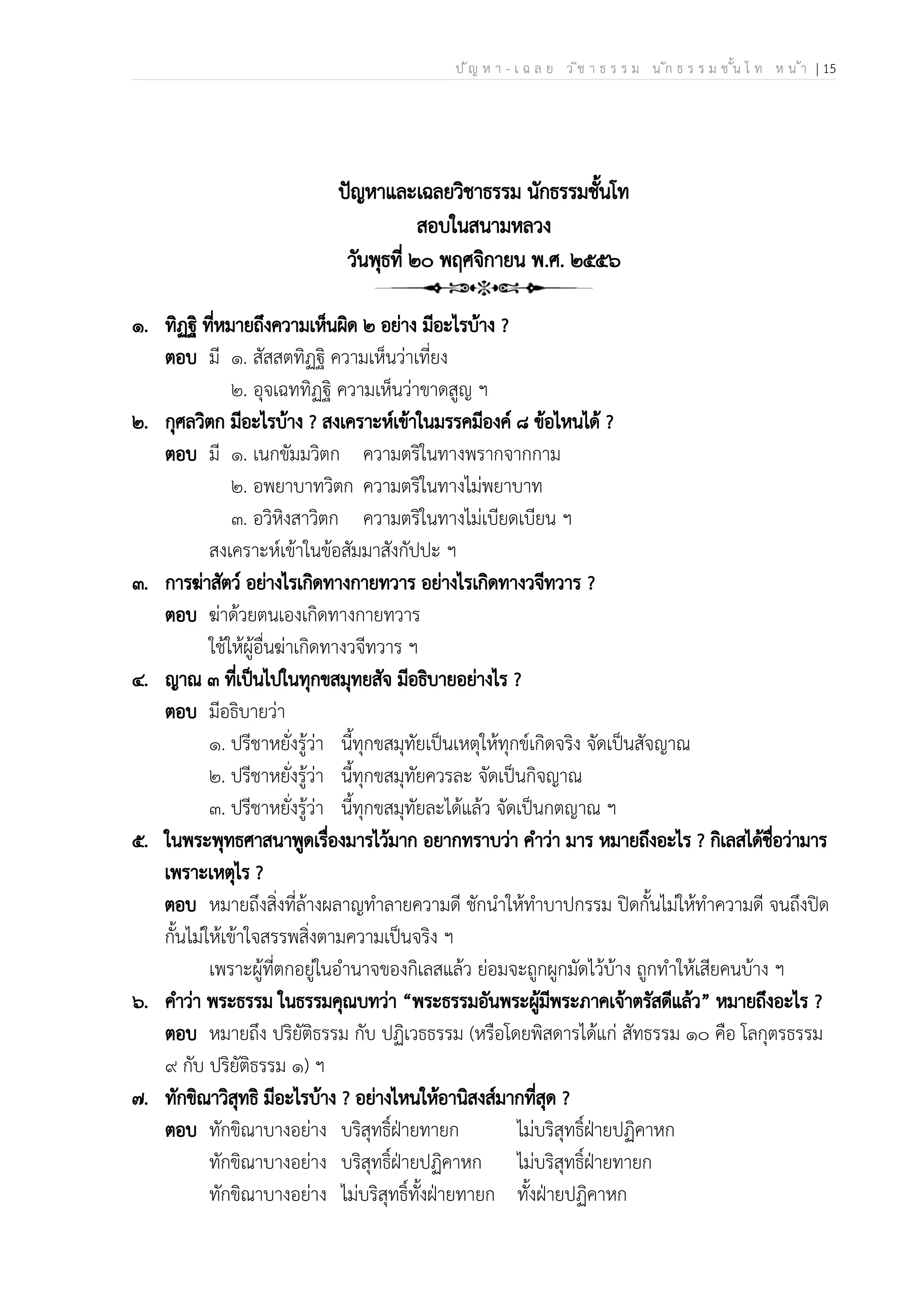 ป ัญ ห า - เ ฉ ล ย ว ิช า ธ ร ร ม น ัก ธ ร ร ม ช ั้น โ ท ห น ้า | 15
ปัญหาและเฉลยวิชาธรรม นักธรรมชั้นโท
สอบในสนามหลวง
วันพุธที่ ๒๐ พฤศจิกายน พ.ศ. ๒๕๕๖
๑. ทิฏฐิ ที่หมายถึงความเห็นผิด ๒ อย่าง มีอะไรบ้าง ?
ตอบ มี ๑. สัสสตทิฏฐิ ความเห็นว่าเที่ยง
๒. อุจเฉททิฏฐิ ความเห็นว่าขาดสูญ ฯ
๒. กุศลวิตก มีอะไรบ้าง ? สงเคราะห์เข้าในมรรคมีองค์ ๘ ข้อไหนได้ ?
ตอบ มี ๑. เนกขัมมวิตก ความตริในทางพรากจากกาม
๒. อพยาบาทวิตก ความตริในทางไม่พยาบาท
๓. อวิหิงสาวิตก ความตริในทางไม่เบียดเบียน ฯ
สงเคราะห์เข้าในข้อสัมมาสังกัปปะ ฯ
๓. การฆ่าสัตว์ อย่างไรเกิดทางกายทวาร อย่างไรเกิดทางวจีทวาร ?
ตอบ ฆ่าด้วยตนเองเกิดทางกายทวาร
ใช้ให้ผู้อื่นฆ่าเกิดทางวจีทวาร ฯ
๔. ญาณ ๓ ที่เป็นไปในทุกขสมุทยสัจ มีอธิบายอย่างไร ?
ตอบ มีอธิบายว่า
๑. ปรีชาหยั่งรู้ว่า นี้ทุกขสมุทัยเป็นเหตุให้ทุกข์เกิดจริง จัดเป็นสัจญาณ
๒. ปรีชาหยั่งรู้ว่า นี้ทุกขสมุทัยควรละ จัดเป็นกิจญาณ
๓. ปรีชาหยั่งรู้ว่า นี้ทุกขสมุทัยละได้แล้ว จัดเป็นกตญาณ ฯ
๕. ในพระพุทธศาสนาพูดเรื่องมารไว้มาก อยากทราบว่า คำว่า มาร หมายถึงอะไร ? กิเลสได้ชื่อว่ามาร
เพราะเหตุไร ?
ตอบ หมายถึงสิ่งที่ล้างผลาญทำลายความดี ชักนำให้ทำบาปกรรม ปิดกั้นไม่ให้ทำความดี จนถึงปิด
กั้นไม่ให้เข้าใจสรรพสิ่งตามความเป็นจริง ฯ
เพราะผู้ที่ตกอยู่ในอำนาจของกิเลสแล้ว ย่อมจะถูกผูกมัดไว้บ้าง ถูกทำให้เสียคนบ้าง ฯ
๖. คำว่า พระธรรม ในธรรมคุณบทว่า “พระธรรมอันพระผู้มีพระภาคเจ้าตรัสดีแล้ว” หมายถึงอะไร ?
ตอบ หมายถึง ปริยัติธรรม กับ ปฏิเวธธรรม (หรือโดยพิสดารได้แก่ สัทธรรม ๑๐ คือ โลกุตรธรรม
๙ กับ ปริยัติธรรม ๑) ฯ
๗. ทักขิณาวิสุทธิ มีอะไรบ้าง ? อย่างไหนให้อานิสงส์มากที่สุด ?
ตอบ ทักขิณาบางอย่าง บริสุทธิ์ฝ่ายทายก ไม่บริสุทธิ์ฝ่ายปฏิคาหก
ทักขิณาบางอย่าง บริสุทธิ์ฝ่ายปฏิคาหก ไม่บริสุทธิ์ฝ่ายทายก
ทักขิณาบางอย่าง ไม่บริสุทธิ์ทั้งฝ่ายทายก ทั้งฝ่ายปฏิคาหก
 
