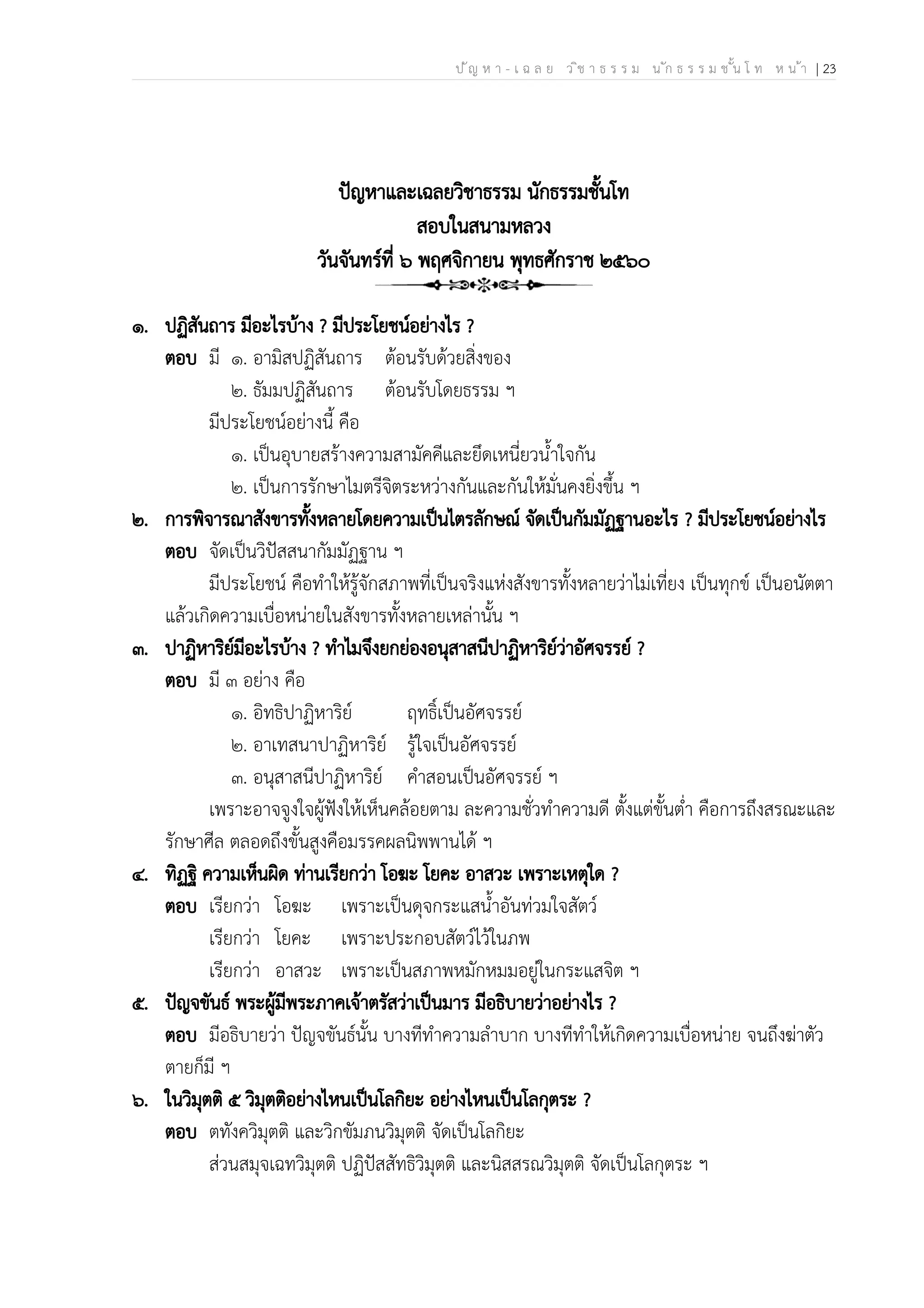 ป ัญ ห า - เ ฉ ล ย ว ิช า ธ ร ร ม น ัก ธ ร ร ม ช ั้น โ ท ห น ้า | 23
ปัญหาและเฉลยวิชาธรรม นักธรรมชั้นโท
สอบในสนามหลวง
วันจันทร์ที่ ๖ พฤศจิกายน พุทธศักราช ๒๕๖๐
๑. ปฏิสันถาร มีอะไรบ้าง ? มีประโยชน์อย่างไร ?
ตอบ มี ๑. อามิสปฏิสันถาร ต้อนรับด้วยสิ่งของ
๒. ธัมมปฏิสันถาร ต้อนรับโดยธรรม ฯ
มีประโยชน์อย่างนี้ คือ
๑. เป็นอุบายสร้างความสามัคคีและยึดเหนี่ยวน้ำใจกัน
๒. เป็นการรักษาไมตรีจิตระหว่างกันและกันให้มั่นคงยิ่งขึ้น ฯ
๒. การพิจารณาสังขารทั้งหลายโดยความเป็นไตรลักษณ์ จัดเป็นกัมมัฏฐานอะไร ? มีประโยชน์อย่างไร
ตอบ จัดเป็นวิปัสสนากัมมัฏฐาน ฯ
มีประโยชน์ คือทำให้รู้จักสภาพที่เป็นจริงแห่งสังขารทั้งหลายว่าไม่เที่ยง เป็นทุกข์ เป็นอนัตตา
แล้วเกิดความเบื่อหน่ายในสังขารทั้งหลายเหล่านั้น ฯ
๓. ปาฏิหาริย์มีอะไรบ้าง ? ทำไมจึงยกย่องอนุสาสนีปาฏิหาริย์ว่าอัศจรรย์ ?
ตอบ มี ๓ อย่าง คือ
๑. อิทธิปาฏิหาริย์ ฤทธิ์เป็นอัศจรรย์
๒. อาเทสนาปาฏิหาริย์ รู้ใจเป็นอัศจรรย์
๓. อนุสาสนีปาฏิหาริย์ คำสอนเป็นอัศจรรย์ ฯ
เพราะอาจจูงใจผู้ฟังให้เห็นคล้อยตาม ละความชั่วทำความดี ตั้งแต่ขั้นต่ำ คือการถึงสรณะและ
รักษาศีล ตลอดถึงขั้นสูงคือมรรคผลนิพพานได้ ฯ
๔. ทิฏฐิ ความเห็นผิด ท่านเรียกว่า โอฆะ โยคะ อาสวะ เพราะเหตุใด ?
ตอบ เรียกว่า โอฆะ เพราะเป็นดุจกระแสน้ำอันท่วมใจสัตว์
เรียกว่า โยคะ เพราะประกอบสัตว์ไว้ในภพ
เรียกว่า อาสวะ เพราะเป็นสภาพหมักหมมอยู่ในกระแสจิต ฯ
๕. ปัญจขันธ์ พระผู้มีพระภาคเจ้าตรัสว่าเป็นมาร มีอธิบายว่าอย่างไร ?
ตอบ มีอธิบายว่า ปัญจขันธ์นั้น บางทีทำความลำบาก บางทีทำให้เกิดความเบื่อหน่าย จนถึงฆ่าตัว
ตายก็มี ฯ
๖. ในวิมุตติ ๕ วิมุตติอย่างไหนเป็นโลกิยะ อย่างไหนเป็นโลกุตระ ?
ตอบ ตทังควิมุตติ และวิกขัมภนวิมุตติ จัดเป็นโลกิยะ
ส่วนสมุจเฉทวิมุตติ ปฏิปัสสัทธิวิมุตติ และนิสสรณวิมุตติ จัดเป็นโลกุตระ ฯ
 