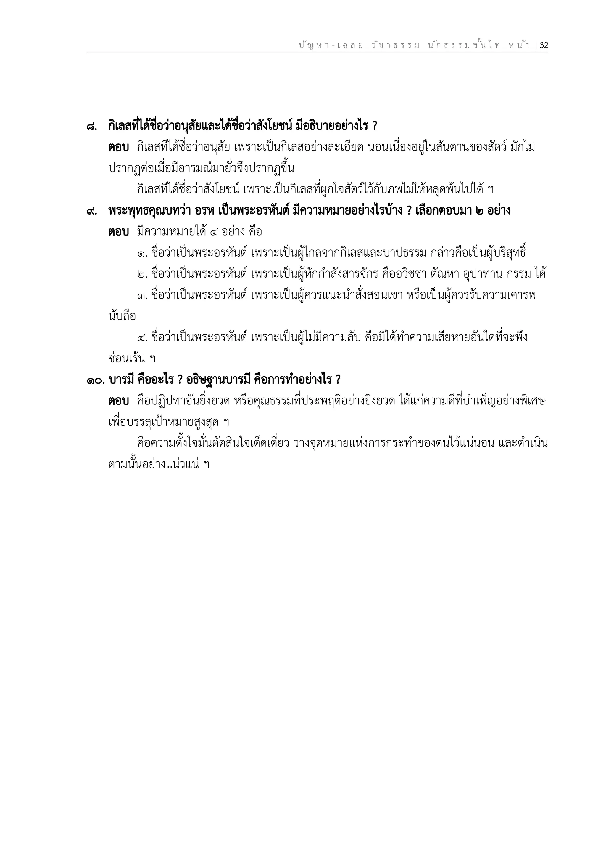 ป ัญ ห า - เ ฉ ล ย ว ิช า ธ ร ร ม น ัก ธ ร ร ม ช ั้น โ ท ห น ้า | 32
๘. กิเลสที่ได้ชื่อว่าอนุสัยและได้ชื่อว่าสังโยชน์ มีอธิบายอย่างไร ?
ตอบ กิเลสทีได้ชื่อว่าอนุสัย เพราะเป็นกิเลสอย่างละเอียด นอนเนื่องอยู่ในสันดานของสัตว์ มักไม่
ปรากฏต่อเมื่อมีอารมณ์มายั่วจึงปรากฏขึ้น
กิเลสทีได้ชื่อว่าสังโยชน์ เพราะเป็นกิเลสที่ผูกใจสัตว์ไว้กับภพไม่ให้หลุดพ้นไปได้ ฯ
๙. พระพุทธคุณบทว่า อรห เป็นพระอรหันต์ มีความหมายอย่างไรบ้าง ? เลือกตอบมา ๒ อย่าง
ตอบ มีความหมายได้ ๔ อย่าง คือ
๑. ชื่อว่าเป็นพระอรหันต์ เพราะเป็นผู้ไกลจากกิเลสและบาปธรรม กล่าวคือเป็นผู้บริสุทธิ์
๒. ชื่อว่าเป็นพระอรหันต์ เพราะเป็นผู้หักกำสังสารจักร คืออวิชชา ตัณหา อุปาทาน กรรม ได้
๓. ชื่อว่าเป็นพระอรหันต์ เพราะเป็นผู้ควรแนะนำสั่งสอนเขา หรือเป็นผู้ควรรับความเคารพ
นับถือ
๔. ชื่อว่าเป็นพระอรหันต์ เพราะเป็นผู้ไม่มีความลับ คือมิได้ทำความเสียหายอันใดที่จะพึง
ซ่อนเร้น ฯ
๑๐. บารมี คืออะไร ? อธิษฐานบารมี คือการทำอย่างไร ?
ตอบ คือปฏิปทาอันยิ่งยวด หรือคุณธรรมที่ประพฤติอย่างยิ่งยวด ได้แก่ความดีที่บำเพ็ญอย่างพิเศษ
เพื่อบรรลุเป้าหมายสูงสุด ฯ
คือความตั้งใจมั่นตัดสินใจเด็ดเดี่ยว วางจุดหมายแห่งการกระทำของตนไว้แน่นอน และดำเนิน
ตามนั้นอย่างแน่วแน่ ฯ
 