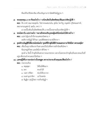 ป ัญ ห า - เ ฉ ล ย ว ิช า ธ ร ร ม น ัก ธ ร ร ม ช ั้น โ ท ห น ้า | 10
พึงแก้ด้วยวิธีเพ่งกสิณ หรือเจริญอานาปานัสสติกัมมัฏฐาน ฯ
๗. พระพุทธคุณ ๙ บท คืออะไรบ้าง ? บทไหนจัดเป็นอัตตหิตสมบัติและปรหิตปฏิบัติ ?
ตอบ คือ อรหํ, สมฺมาสมฺพุทฺโธ, วิชฺชาจรณสมฺปนฺโน, สุคโต, โลกวิทู, อนุตฺตโร ปุริสทมฺมสารถิ,
สตฺถาเทวมนุสฺสานํ, พุทฺโธ, ภควา ฯ
๕ บทเบื้องต้นเป็นอัตตหิตสมบัติ ๔ บทเบื้องปลายเป็นปรหิตปฏิบัติ ฯ
๘. พระโสดาบัน แปลว่าอะไร ? หมายถึงพระอริยบุคคลผู้ละสังโยชน์อะไรได้ขาดบ้าง ?
ตอบ แปลว่าผู้แรกเข้าถึงกระแสพระนิพพาน ฯ
ละสักกายทิฏฐิ วิจิกิจฉา และสีลัพพตปรามาสได้ขาด ฯ
๙. ธุดงค์ท่านบัญญัติไว้เพื่อประโยชน์อะไร? ธุดงค์ที่ภิกษุถือได้มีกำหนดเฉพาะกาล คือข้อใด? เพราะเหตุใด?
ตอบ เพื่อเป็นอุบายขัดเกลากิเลส และเป็นไปเพื่อความมักน้อยสันโดษ ฯ
ข้อรุกขมูลิกังคะ และอัพโภกาสิกังคะ ฯ
ธุดงค์ ๒ ข้อนี้ ภิกษุถือได้เฉพาะกาลนอกพรรษา เพราะในพรรษาภิกษุต้องถือเสนาสนะเป็นที่
อยู่อาศัยประจำตามพระวินัยนิยม ฯ
๑๐. บุคคลผู้ได้รับการยกย่องว่าเป็นพหูสูต เพราะประกอบด้วยคุณสมบัติอะไรบ้าง ?
ตอบ ประกอบด้วย
๑. พหุสฺสุตา ได้ยินได้ฟังมาก
๒. ธตา ทรงจำได้
๓. วจสา ปริจิตา ท่องไว้ด้วยวาจา
๔. มนสานุเปกฺขิตา เอาใจจดจ่อ
๕. ทิฏฺฐิยา สุปฏิวิทฺธา ขบด้วยทิฏฐิ ฯ
 