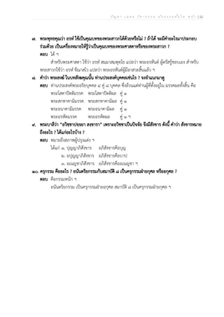 ป ัญ ห า - เ ฉ ล ย ว ิช า ธ ร ร ม น ัก ธ ร ร ม ช ั้น โ ท ห น ้า | 12
๗. พระพุทธคุณว่า อรหํ ใช้เป็นคุณบทของพระสาวกได้ด้วยหรือไม่ ? ถ้าได้ จะมีคำอะไรมาประกอบ
ร่วมด้วย เป็นเครื่องหมายให้รู้ว่าเป็นคุณบทของพระศาสดาหรือของพระสาวก ?
ตอบ ได้ ฯ
สำหรับพระศาสดา ใช้ว่า อรหํ สมฺมาสมฺพุทฺโธ แปลว่า พระอรหันต์ ผู้ตรัสรู้ชอบเอง สำหรับ
พระสาวกใช้ว่า อรหํ ขีณาสโว แปลว่า พระอรหันต์ผู้มีอาสวะสิ้นแล้ว ฯ
๘. คำว่า พระสงฆ์ ในบทสังฆคุณนั้น ท่านประสงค์บุคคลเช่นไร ? จงจำแนกมาดู
ตอบ ท่านประสงค์พระอริยบุคคล ๔ คู่ ๘ บุคคล ซึ่งล้วนแต่ท่านผู้ที่ตั้งอยู่ใน มรรคผลทั้งสิ้น คือ
พระโสดาปัตติมรรค พระโสดาปัตติผล คู่ ๑
พระสกทาคามิมรรค พระสกทาคามิผล คู่ ๑
พระอนาคามิมรรค พระอนาคามิผล คู่ ๑
พระอรหัตมรรค พระอรหัตผล คู่ ๑ ฯ
๙. พระบาลีว่า “อวิชฺชาปจฺจยา สงฺขารา” เพราะอวิชชาเป็นปัจจัย จึงมีสังขาร ดังนี้ คำว่า สังขารหมาย
ถึงอะไร ? ได้แก่อะไรบ้าง ?
ตอบ หมายถึงสภาพผู้ปรุงแต่ง ฯ
ได้แก่ ๑. ปุญญาภิสังขาร อภิสังขารคือบุญ
๒. อปุญญาภิสังขาร อภิสังขารคือบาป
๓. อเนญชาภิสังขาร อภิสังขารคืออเนญชา ฯ
๑๐. ครุกรรม คืออะไร ? อนันตริยกรรมกับสมาบัติ ๘ เป็นครุกรรมฝ่ายกุศล หรืออกุศล ?
ตอบ คือกรรมหนัก ฯ
อนันตริยกรรม เป็นครุกรรมฝ่ายอกุศล สมาบัติ ๘ เป็นครุกรรมฝ่ายกุศล ฯ
 