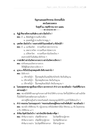 ป ัญ ห า - เ ฉ ล ย ว ิช า ธ ร ร ม น ัก ธ ร ร ม ช ั้น โ ท ห น ้า | 15
ปัญหาและเฉลยวิชาธรรม นักธรรมชั้นโท
สอบในสนามหลวง
วันพุธที่ ๒๐ พฤศจิกายน พ.ศ. ๒๕๕๖
๑. ทิฏฐิ ที่หมายถึงความเห็นผิด ๒ อย่าง มีอะไรบ้าง ?
ตอบ มี ๑. สัสสตทิฏฐิ ความเห็นว่าเที่ยง
๒. อุจเฉททิฏฐิ ความเห็นว่าขาดสูญ ฯ
๒. กุศลวิตก มีอะไรบ้าง ? สงเคราะห์เข้าในมรรคมีองค์ ๘ ข้อไหนได้ ?
ตอบ มี ๑. เนกขัมมวิตก ความตริในทางพรากจากกาม
๒. อพยาบาทวิตก ความตริในทางไม่พยาบาท
๓. อวิหิงสาวิตก ความตริในทางไม่เบียดเบียน ฯ
สงเคราะห์เข้าในข้อสัมมาสังกัปปะ ฯ
๓. การฆ่าสัตว์ อย่างไรเกิดทางกายทวาร อย่างไรเกิดทางวจีทวาร ?
ตอบ ฆ่าด้วยตนเองเกิดทางกายทวาร
ใช้ให้ผู้อื่นฆ่าเกิดทางวจีทวาร ฯ
๔. ญาณ ๓ ที่เป็นไปในทุกขสมุทยสัจ มีอธิบายอย่างไร ?
ตอบ มีอธิบายว่า
๑. ปรีชาหยั่งรู้ว่า นี้ทุกขสมุทัยเป็นเหตุให้ทุกข์เกิดจริง จัดเป็นสัจญาณ
๒. ปรีชาหยั่งรู้ว่า นี้ทุกขสมุทัยควรละ จัดเป็นกิจญาณ
๓. ปรีชาหยั่งรู้ว่า นี้ทุกขสมุทัยละได้แล้ว จัดเป็นกตญาณ ฯ
๕. ในพระพุทธศาสนาพูดเรื่องมารไว้มาก อยากทราบว่า คำว่า มาร หมายถึงอะไร ? กิเลสได้ชื่อว่ามาร
เพราะเหตุไร ?
ตอบ หมายถึงสิ่งที่ล้างผลาญทำลายความดี ชักนำให้ทำบาปกรรม ปิดกั้นไม่ให้ทำความดี จนถึงปิด
กั้นไม่ให้เข้าใจสรรพสิ่งตามความเป็นจริง ฯ
เพราะผู้ที่ตกอยู่ในอำนาจของกิเลสแล้ว ย่อมจะถูกผูกมัดไว้บ้าง ถูกทำให้เสียคนบ้าง ฯ
๖. คำว่า พระธรรม ในธรรมคุณบทว่า “พระธรรมอันพระผู้มีพระภาคเจ้าตรัสดีแล้ว” หมายถึงอะไร ?
ตอบ หมายถึง ปริยัติธรรม กับ ปฏิเวธธรรม (หรือโดยพิสดารได้แก่ สัทธรรม ๑๐ คือ โลกุตรธรรม
๙ กับ ปริยัติธรรม ๑) ฯ
๗. ทักขิณาวิสุทธิ มีอะไรบ้าง ? อย่างไหนให้อานิสงส์มากที่สุด ?
ตอบ ทักขิณาบางอย่าง บริสุทธิ์ฝ่ายทายก ไม่บริสุทธิ์ฝ่ายปฏิคาหก
ทักขิณาบางอย่าง บริสุทธิ์ฝ่ายปฏิคาหก ไม่บริสุทธิ์ฝ่ายทายก
ทักขิณาบางอย่าง ไม่บริสุทธิ์ทั้งฝ่ายทายก ทั้งฝ่ายปฏิคาหก
 