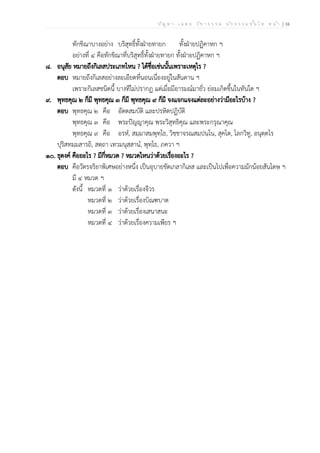 ป ัญ ห า - เ ฉ ล ย ว ิช า ธ ร ร ม น ัก ธ ร ร ม ช ั้น โ ท ห น ้า | 16
ทักขิณาบางอย่าง บริสุทธิ์ทั้งฝ่ายทายก ทั้งฝ่ายปฏิคาหก ฯ
อย่างที่ ๔ คือทักขิณาที่บริสุทธิ์ทั้งฝ่ายทายก ทั้งฝ่ายปฏิคาหก ฯ
๘. อนุสัย หมายถึงกิเลสประเภทไหน ? ได้ชื่อเช่นนั้นเพราะเหตุไร ?
ตอบ หมายถึงกิเลสอย่างละเอียดที่นอนเนื่องอยู่ในสันดาน ฯ
เพราะกิเลสชนิดนี้ บางทีไม่ปรากฏ แต่เมื่อมีอารมณ์มายั่ว ย่อมเกิดขึ้นในทันใด ฯ
๙. พุทธคุณ ๒ ก็มี พุทธคุณ ๓ ก็มี พุทธคุณ ๙ ก็มี จงแจกแจงแต่ละอย่างว่ามีอะไรบ้าง ?
ตอบ พุทธคุณ ๒ คือ อัตตสมบัติ และปรหิตปฏิบัติ
พุทธคุณ ๓ คือ พระปัญญาคุณ พระวิสุทธิคุณ และพระกรุณาคุณ
พุทธคุณ ๙ คือ อรหํ, สมฺมาสมฺพุทฺโธ, วิชฺชาจรณสมฺปนฺโน, สุคโต, โลกวิทู, อนุตฺตโร
ปุริสทมฺมสารถิ, สตฺถา เทวมนุสฺสานํ, พุทฺโธ, ภควา ฯ
๑๐. ธุดงค์ คืออะไร ? มีกี่หมวด ? หมวดไหนว่าด้วยเรื่องอะไร ?
ตอบ คือวัตรจริยาพิเศษอย่างหนึ่ง เป็นอุบายขัดเกลากิเลส และเป็นไปเพื่อความมักน้อยสันโดษ ฯ
มี ๔ หมวด ฯ
ดังนี้ หมวดที่ ๑ ว่าด้วยเรื่องจีวร
หมวดที่ ๒ ว่าด้วยเรื่องบิณฑบาต
หมวดที่ ๓ ว่าด้วยเรื่องเสนาสนะ
หมวดที่ ๔ ว่าด้วยเรื่องความเพียร ฯ
 