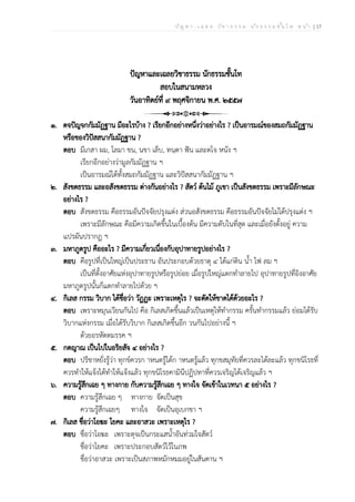 ป ัญ ห า - เ ฉ ล ย ว ิช า ธ ร ร ม น ัก ธ ร ร ม ช ั้น โ ท ห น ้า | 17
ปัญหาและเฉลยวิชาธรรม นักธรรมชั้นโท
สอบในสนามหลวง
วันอาทิตย์ที่ ๙ พฤศจิกายน พ.ศ. ๒๕๕๗
๑. ตจปัญจกกัมมัฏฐาน มีอะไรบ้าง ? เรียกอีกอย่างหนึ่งว่าอย่างไร ? เป็นอารมณ์ของสมถกัมมัฏฐาน
หรือของวิปัสสนากัมมัฏฐาน ?
ตอบ มีเกสา ผม, โลมา ขน, นขา เล็บ, ทนฺตา ฟัน และตโจ หนัง ฯ
เรียกอีกอย่างว่ามูลกัมมัฏฐาน ฯ
เป็นอารมณ์ได้ทั้งสมถกัมมัฏฐาน และวิปัสสนากัมมัฏฐาน ฯ
๒. สังขตธรรม และอสังขตธรรม ต่างกันอย่างไร ? สัตว์ ต้นไม้ ภูเขา เป็นสังขตธรรม เพราะมีลักษณะ
อย่างไร ?
ตอบ สังขตธรรม คือธรรมอันปัจจัยปรุงแต่ง ส่วนอสังขตธรรม คือธรรมอันปัจจัยไม่ได้ปรุงแต่ง ฯ
เพราะมีลักษณะ คือมีความเกิดขึ้นในเบื้องต้น มีความดับในที่สุด และเมื่อยังตั้งอยู่ ความ
แปรผันปรากฏ ฯ
๓. มหาภูตรูป คืออะไร ? มีความเกี่ยวเนื่องกับอุปาทายรูปอย่างไร ?
ตอบ คือรูปที่เป็นใหญ่เป็นประธาน อันประกอบด้วยธาตุ ๔ ได้แก่ดิน น้ำ ไฟ ลม ฯ
เป็นที่ตั้งอาศัยแห่งอุปาทายรูปหรือรูปย่อย เมื่อรูปใหญ่แตกทำลายไป อุปาทายรูปที่อิงอาศัย
มหาภูตรูปนั้นก็แตกทำลายไปด้วย ฯ
๔. กิเลส กรรม วิบาก ได้ชื่อว่า วัฏฏะ เพราะเหตุไร ? จะตัดให้ขาดได้ด้วยอะไร ?
ตอบ เพราะหมุนเวียนกันไป คือ กิเลสเกิดขึ้นแล้วเป็นเหตุให้ทำกรรม ครั้นทำกรรมแล้ว ย่อมได้รับ
วิบากแห่งกรรม เมื่อได้รับวิบาก กิเลสเกิดขึ้นอีก วนกันไปอย่างนี้ ฯ
ด้วยอรหัตตมรรค ฯ
๕. กตญาณ เป็นไปในอริยสัจ ๔ อย่างไร ?
ตอบ ปรีชาหยั่งรู้ว่า ทุกข์ควรก าหนดรู้ได้ก าหนดรู้แล้ว ทุกขสมุทัยที่ควรละได้ละแล้ว ทุกขนิโรธที่
ควรทำให้แจ้งได้ทำให้แจ้งแล้ว ทุกขนิโรธคามินีปฏิปทาที่ควรเจริญได้เจริญแล้ว ฯ
๖. ความรู้สึกเฉย ๆ ทางกาย กับความรู้สึกเฉย ๆ ทางใจ จัดเข้าในเวทนา ๕ อย่างไร ?
ตอบ ความรู้สึกเฉย ๆ ทางกาย จัดเป็นสุข
ความรู้สึกเฉยๆ ทางใจ จัดเป็นอุเบกขา ฯ
๗. กิเลส ชื่อว่าโอฆะ โยคะ และอาสวะ เพราะเหตุไร ?
ตอบ ชื่อว่าโอฆะ เพราะดุจเป็นกระแสน้ำอันท่วมใจสัตว์
ชื่อว่าโยคะ เพราะประกอบสัตว์ไว้ในภพ
ชื่อว่าอาสวะ เพราะเป็นสภาพหมักหมมอยู่ในสันดาน ฯ
 