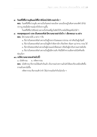 ป ัญ ห า - เ ฉ ล ย ว ิช า ธ ร ร ม น ัก ธ ร ร ม ช ั้น โ ท ห น ้า | 22
๘. กิเลสที่ได้ชื่อว่าอนุสัยและได้ชื่อว่าสังโยชน์ มีอธิบายอย่างไร ?
ตอบ กิเลสทีได้ชื่อว่าอนุสัย เพราะเป็นกิเลสอย่างละเอียด นอนเนื่องอยู่ในสันดานของสัตว์ มักไม่
ปรากฏ ต่อเมื่อมีอารมณ์มายั่วจึงปรากฏขึ้น
กิเลสที่ได้ชื่อว่าสังโยชน์ เพราะเป็นกิเลสที่ผูกใจสัตว์ไว้กับภพไม่ให้หลุดพ้นไปได้ ฯ
๙. พระพุทธคุณบทว่า อรห เป็นพระอรหันต์ มีความหมายอย่างไรบ้าง ? เลือกตอบมา ๒ อย่าง
ตอบ มีความหมายได้ ๔ อย่าง ฯ คือ
๑. ชื่อว่าเป็นพระอรหันต์ เพราะเป็นผู้ไกลจากกิเลสและบาปธรรม กล่าวคือเป็นผู้บริสุทธิ์
๒. ชื่อว่าเป็นพระอรหันต์ เพราะเป็นผู้หักกำสังสารจักร คืออวิชชา ตัณหา อุปาทาน กรรม ได้
๓. ชื่อว่าเป็นพระอรหันต์ เพราะเป็นผู้ควรแนะนำสั่งสอนเขา หรือเป็นผู้ควรรับความเคารพนับถือ
๔. ชื่อว่าเป็นพระอรหันต์ เพราะเป็นผู้ไม่มีความลับ คือมิได้ทำความเสียหายอันใดที่จะพึง
ซ่อนเร้นฯ
๑๐. จงให้ความหมายของคำต่อไปนี้?
๑. อโหสิกรรม ๒. กตัตตากรรม
ตอบ อโหสิกรรม คือกรรมให้ผลสำเร็จแล้ว เป็นกรรมล่วงคราวแล้วเลิกให้ผลเปรียบเหมือนพืชสิ้น
ยางแล้วเพาะไม่ขึ้น
กตัตตากรรม คือกรรมสักว่าทำ ได้แก่กรรมอันทำด้วยไม่จงใจ ฯ
 