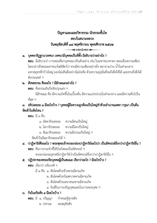 ป ัญ ห า - เ ฉ ล ย ว ิช า ธ ร ร ม น ัก ธ ร ร ม ช ั้น โ ท ห น ้า | 27
ปัญหาและเฉลยวิชาธรรม นักธรรมชั้นโท
สอบในสนามหลวง
วันพฤหัสบดีที่ ๑๔ พฤศจิกายน พุทธศักราช ๒๕๖๒
๑. บุคคลาธิฏฐานาเทศนา เทศนามีบุคคลเป็นที่ตั้ง มีอธิบายว่าอย่างไร ?
ตอบ มีอธิบายว่า การสอนที่ยกบุคคลมาเป็นตัวอย่าง เช่น ในมหาชนกชาดก สอนเรื่องความเพียร
โดยกล่าวถึงพระมหาชนกโพธิสัตว์ว่า ทรงมีความเพียรอย่างยิ่ง พยายามว่าย น้ำในท่ามกลาง
มหาสมุทรที่กว้างใหญ่ มองไม่เห็นฝั่งอย่างไม่ย่อท้อ ด้วยความมุ่งมั่นที่จะถึงฝั่งให้ได้ และทรงถึงฝั่งได้
ดังประสงค์ ฯ
๒. สังขตธรรม คืออะไร ? มีลักษณะอย่างไร ?
ตอบ คือธรรมอันปัจจัยปรุงแต่ง ฯ
มีลักษณะ คือ มีความเกิดขึ้นในเบื้องต้น มีความแปรปรวนในท่ามกลาง และมีความดับไปใน
ที่สุด ฯ
๓. อธิปเตยยะ ๓ มีอะไรบ้าง ? บุคคลผู้ถือความถูกต้องเป็นใหญ่ทำด้วยอำนาจเมตตา กรุณา เป็นต้น
จัดเข้าในข้อไหน ?
ตอบ มี ๓ คือ
๑. อัตตาธิปเตยยะ ความมีตนเป็นใหญ่
๒. โลกาธิปเตยยะ ความมีโลกเป็นใหญ่
๓. ธัมมาธิปเตยยะ ความมีธรรมเป็นใหญ่ ฯ
จัดเข้าในธัมมาธิปเตยยะได้ ฯ
๔. ปาฏิหาริย์คืออะไร ? พระพุทธเจ้าทรงยกย่องปาฏิหาริย์อะไรว่า เป็นอัศจรรย์ยิ่งกว่าปาฏิหาริย์อื่น ?
ตอบ คือการกระทำที่ให้บังเกิดผลเป็นอัศจรรย์ ฯ
ทรงยกย่องอนุสาสนีปาฏิหาริย์ว่าเป็นอัศจรรย์ยิ่งกว่าปาฏิหาริย์อื่น ฯ
๕. ปฏิปทาของพระอริยบุคคลผู้เป็นสมณะ เรียกว่าอะไร ? มีอะไรบ้าง ?
ตอบ เรียกว่า อริยวงศ์ ฯ
มี ๔ คือ ๑. สันโดษด้วยจีวรตามมีตามเกิด
๒. สันโดษด้วยบิณฑบาตตามมีตามเกิด
๓. สันโดษด้วยเสนาสนะตามมีตามเกิด
๔. ยินดีในการเจริญกุศลและในการละอกุศล ฯ
๖. กิจในอริยสัจ ๔ มีอะไรบ้าง ?
ตอบ มี ๑. ปริญญา กำหนดรู้ทุกขสัจ
๒. ปหานะ ละสมุทัยสัจ
 