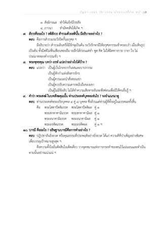 ป ัญ ห า - เ ฉ ล ย ว ิช า ธ ร ร ม น ัก ธ ร ร ม ช ั้น โ ท ห น ้า | 28
๓. สัจฉิกรณะ ทำให้แจ้งนิโรธสัจ
๔. ภาวนา ทำมัคคสัจให้เกิด ฯ
๗. สังวรคืออะไร ? สติสังวร สำรวมด้วยสตินั้น มีอธิบายอย่างไร ?
ตอบ คือการสำรวมระวังปิดกั้นอกุศล ฯ
มีอธิบายว่า สำรวมอินทรีย์มีจักษุเป็นต้น ระวังรักษามิให้อกุศลกรรมเข้าครอบงำ เมื่อเห็นรูป
เป็นต้น ทั้งมีสติไม่ฟั่นเฟือนหลงลืม ระลึกได้ก่อนแต่ทำ พูด คิด ไม่ให้ผิดทางกาย วาจา ใจ ไม่
ประมาทหลงทำกรรมชั่ว ฯ
๘. พระพุทธคุณ บทว่า อรหํ แปลว่าอย่างไรได้บ้าง ?
ตอบ แปลว่า เป็นผู้เว้นไกลจากกิเลสและบาปกรรม
เป็นผู้หักกำแห่งสังสารจักร
เป็นผู้ควรแนะนำสั่งสอนเขา
เป็นผู้ควรรับความเคารพนับถือของเขา
เป็นผู้ไม่มีข้อลับ ไม่ได้ทำความเสียหายอันจะพึงซ่อนเพื่อมิให้คนอื่นรู้ ฯ
๙. คำว่า พระสงฆ์ ในบทสังฆคุณนั้น ท่านประสงค์บุคคลเช่นไร ? จงจำแนกมาดู
ตอบ ท่านประสงค์พระอริยบุคคล ๔ คู่ ๘ บุคคล ซึ่งล้วนแต่ท่านผู้ที่ตั้งอยู่ในมรรคผลทั้งสิ้น
คือ พระโสดาปัตติมรรค พระโสดาปัตติผล คู่ ๑
พระสกทาคามิมรรค พระสกทาคามิผล คู่ ๑
พระอนาคามิมรรค พระอนาคามิผล คู่ ๑
พระอรหัตมรรค พระอรหัตผล คู่ ๑ ฯ
๑๐. บารมี คืออะไร ? อธิษฐานบารมีคือการทำอย่างไร ?
ตอบ ปฏิปทาอันยิ่งยวด หรือคุณธรรมที่ประพฤติอย่างยิ่งยวด ได้แก่ ความดีที่บำเพ็ญอย่างพิเศษ
เพื่อบรรลุเป้าหมายสูงสุด ฯ
คือความตั้งใจมั่นตัดสินใจเด็ดเดี่ยว วางจุดหมายแห่งการกระทำของตนไว้แน่นอนและดำเนิน
ตามนั้นอย่างแน่วแน่ ฯ
 