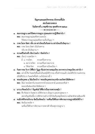ป ัญ ห า - เ ฉ ล ย ว ิช า ธ ร ร ม น ัก ธ ร ร ม ช ั้น โ ท ห น ้า | 29
ปัญหาและเฉลยวิชาธรรม นักธรรมชั้นโท
สอบในสนามหลวง
วันอังคารที่ ๓ พฤศจิกายน พุทธศักราช ๒๕๖๓
๑. สมถกรรมฐาน และวิปัสสนากรรมฐาน มุ่งผลแห่งการปฏิบัติอย่างไร ?
ตอบ สมถกรรมฐานมุ่งผลคือความสงบใจ
วิปัสสนากรรมฐานมุ่งผลคือความเรื่องปัญญา ฯ
๒. ราคะ โลภะ อิสสา กลิ่น รส อย่างไหนเป็นกิเลสกาม อย่างไหนเป็นวัตถุกาม ?
ตอบ ราคะ โลภะ อิสสา เป็นกิเลสกาม
กลิ่น รส เป็นวัตถุกาม ฯ
๓. ความตริในฝ่ายชั่ว เรียกว่าอะไร ? มีอะไรบ้าง ?
ตอบ เรียกว่า อกุศลวิตก ฯ
มี ๑. กามวิตก ความตริในทางกาม
๒. พยาบาทวิตก ความตริในทางพยาบาท
๓. วิหิงสาวิตก ความตริในทางเบียดเบียน ฯ
๔. กิเลส กรรม วิบาก ได้ชื่อว่า วัฏฏะ ที่แปลว่าความหมุนเวียน อยากทราบว่าหมุนเวียน อย่างไร ?
ตอบ อย่างนี้ คือ กิเลสเกิดขึ้นแล้วเป็นเหตุให้ทำกรรม ครั้นทำกรรมแล้ว ย่อมได้รับวิบากแห่งกรรม
เมื่อได้รับวิบาก กิเลสเกิดขึ้นอีก วนกันไปอย่างนี้ ฯ
๕. พระอริยบุคคล ๔ ได้แก่ใครบ้าง ? พระอริยบุคคลประเภทใด ละอวิชชาได้เด็ดขาด ?
ตอบ ได้แก่ พระโสดาบัน พระสกทาคามี พระอนาคามี และพระอรหันต์ ฯ
พระอรหันต์ละอวิชชาได้เด็ดขาด ฯ
๖. มาร ๕ คืออะไรบ้าง ? ปัญจขันธ์ ได้ชื่อว่าเป็นมารเพราะเหตุไร ?
ตอบ คือ ขันธมาร กิเลสมาร อภิสังขารมาร มัจจุมาร และเทวปุตตมาร ฯ
เพราะปัญจขันธ์นั้น บางทีทำความลำบากให้ อันเป็นเหตุเบื่อหน่าย จนถึงฆ่าตัวตายเสียเองก็มี
๗. คนมีปกติรักสวยรักงาม จัดเป็นจริตอะไร ? จะพึ่งแก้ได้ด้วยการพิจารณากรรมฐานข้อใดได้บ้าง ?
ตอบ จัดเป็นราคจริต ฯ
จะพึ่งแก้ได้ด้วยการพิจารณากายคตาสติ หรืออสุภกรรมฐาน ๆ
 
