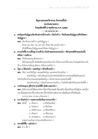 ป ัญ ห า - เ ฉ ล ย ว ิช า ธ ร ร ม น ัก ธ ร ร ม ช ั้น โ ท ห น ้า | 7
ปัญหาและเฉลยวิชาธรรม นักธรรมชั้นโท
สอบในสนามหลวง
วันพฤหัสบดีที่ ๕ พฤศจิกายน พ.ศ. ๒๕๕๒
๑. ตจปัญจกกัมมัฏฐานเรียกอีกอย่างหนึ่งว่าอะไร ? มีอะไรบ้าง ? จัดเป็นสมถกัมมัฏฐานหรือวิปัสสนา
กัมมัฏฐาน ?
ตอบ เรียกอีกอย่างหนึ่งว่า มูลกัมมัฏฐาน ฯ
มีเกสา ผม, โลมา ขน, นขา เล็บ, ทันตา ฟัน และตโจ หนัง ฯ
เป็นได้ทั้งสมถกัมมัฏฐานและวิปัสสนากัมมัฏฐาน ฯ
๒. ความเกิดขึ้น ความตั้งอยู่ ความดับไป เป็นลักษณะของธรรมอะไร ? สัตว์บุคคลมีลักษณะเช่นนั้น
หรือไม่ ? จงอธิบาย
ตอบ เป็นลักษณะของสังขตธรรม ฯ
มีลักษณะเช่นนั้น คือเมื่อสัตว์บุคคลเกิดมาแล้ว ก็เป็นความเกิดขึ้น ต่อมาก็เจริญเติบโตผ่านวัย
ทั้ง ๓ ก็เป็นความตั้งอยู่ เมื่อตาย ก็เป็นความดับไป ฯ
๓. ปิฎก ๓ ได้แก่อะไร ? แต่ละปิฎก ว่าด้วยเรื่องอะไร ?
ตอบ ได้แก่ พระวินัยปิฎก พระสุตตันตปิฎก และพระอภิธรรมปิฎก ฯ
พระวินัยปิฎก ว่าด้วยเรื่องฎกระเบียบข้อบังคับที่นำความประพฤติให้สม่ำเสมอกัน
หรือเป็นเรื่องบริหารคณะพระสุตตันตปิฎก ว่าด้วยคำสอนยกบุคคลเป็นที่ตั้ง
พระอภิธรรมปิฎก ว่าด้วยคำสอนยกธรรมล้วน ๆ ไม่เจือด้วยสัตว์หรือบุคคลเป็นที่ตั้ง ฯ
๔. อาสวักขยญาณ รู้จักทำอาสวะให้สิ้น มีอธิบายอย่างไร ?
ตอบ มีอธิบายอย่างนี้ รู้ชัดตามจริงว่า นี้ทุกข์ นี้ทุกขสมุทัย นี้ทุกขนิโรธ นี้ทุกขนิโรธคามินีปฏิปทา เหล่านี้อา
สวะ นี้เหตุเกิดอาสวะ นี้ความดับอาสวะ นี้ทางไปถึงความดับอาสวะ เมื่อรู้เห็นอย่างนี้ จิตพ้นแล้ว
จากกามาสวะ ภวาสวะ อวิชชาสวะ ฯ
๕. มาร มีอะไรบ้าง ? อกุศลกรรมจัดเป็นมารประเภทใด ?
ตอบ มีดังนี้ ๑. ขันธมาร มารคือปัญจขันธ์
๒. กิเลสมาร มารคือกิเลส
๓. อภิสังขารมาร มารคืออภิสังขาร
๔. มัจจุมาร มารคือมรณะ
๕. เทวปุตตมาร มารคือเทวบุตร ฯ
อกุศลกรรมเป็นมารประเภทอภิสังขารมาร ฯ
๖. สวรรค์มีกี่ชั้น ? อะไรบ้าง ?
ตอบ มี ๖ ชั้น ฯ
 